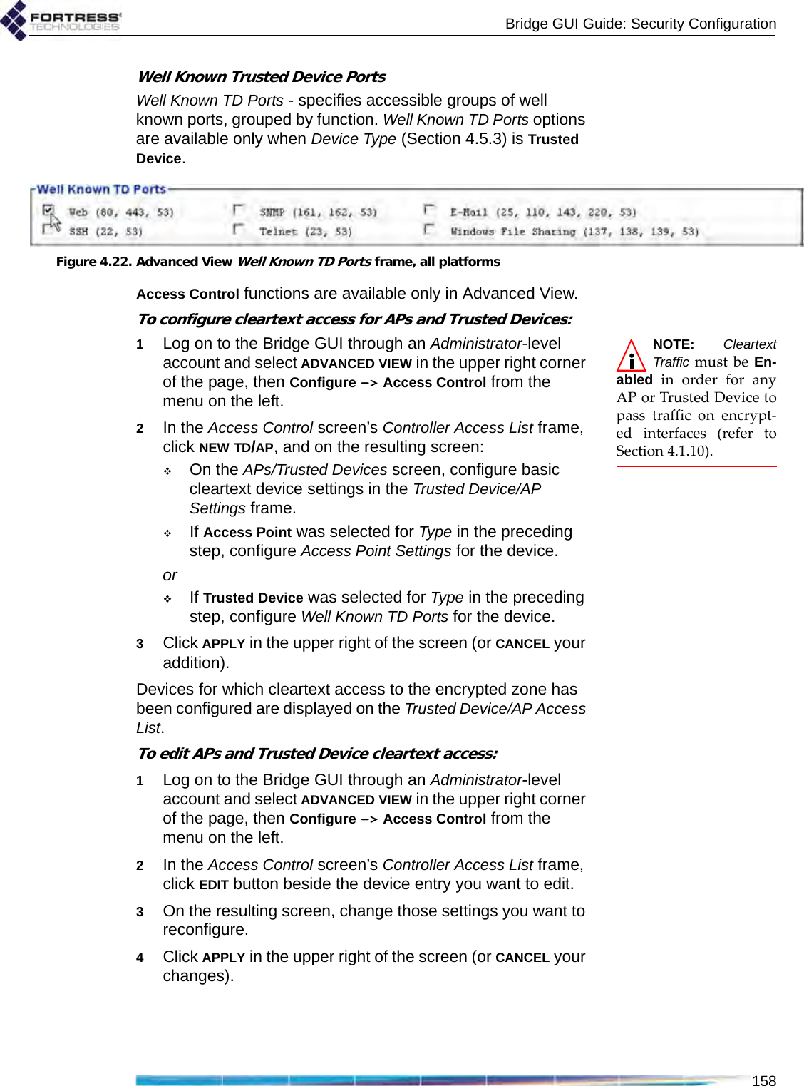 Bridge GUI Guide: Security Configuration158Well Known Trusted Device PortsWell Known TD Ports - specifies accessible groups of well known ports, grouped by function. Well Known TD Ports options are available only when Device Type (Section 4.5.3) is Trusted Device.Figure 4.22. Advanced View Well Known TD Ports frame, all platformsAccess Control functions are available only in Advanced View.To configure cleartext access for APs and Trusted Devices:NOTE: CleartextTraffic must be En-abled in order for anyAP or Trusted Device topass traffic on encrypt-ed interfaces (refer toSection 4.1.10).1Log on to the Bridge GUI through an Administrator-level account and select ADVANCED VIEW in the upper right corner of the page, then Configure -&gt; Access Control from the menu on the left.2In the Access Control screen’s Controller Access List frame, click NEW TD/AP, and on the resulting screen:On the APs/Trusted Devices screen, configure basic cleartext device settings in the Trusted Device/AP Settings frame.If Access Point was selected for Type in the preceding step, configure Access Point Settings for the device.orIf Trusted Device was selected for Type in the preceding step, configure Well Known TD Ports for the device.3Click APPLY in the upper right of the screen (or CANCEL your addition).Devices for which cleartext access to the encrypted zone has been configured are displayed on the Trusted Device/AP Access List.To edit APs and Trusted Device cleartext access:1Log on to the Bridge GUI through an Administrator-level account and select ADVANCED VIEW in the upper right corner of the page, then Configure -&gt; Access Control from the menu on the left.2In the Access Control screen’s Controller Access List frame, click EDIT button beside the device entry you want to edit.3On the resulting screen, change those settings you want to reconfigure.4Click APPLY in the upper right of the screen (or CANCEL your changes).