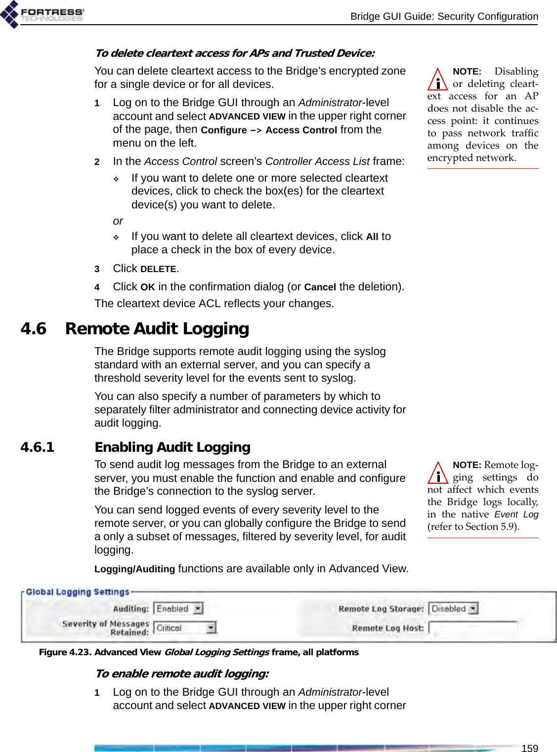 Bridge GUI Guide: Security Configuration159To delete cleartext access for APs and Trusted Device:NOTE: Disablingor deleting cleart-ext access for an APdoes not disable the ac-cess point: it continuesto pass network trafficamong devices on theencrypted network.You can delete cleartext access to the Bridge’s encrypted zone for a single device or for all devices. 1Log on to the Bridge GUI through an Administrator-level account and select ADVANCED VIEW in the upper right corner of the page, then Configure -&gt; Access Control from the menu on the left.2In the Access Control screen’s Controller Access List frame:If you want to delete one or more selected cleartext devices, click to check the box(es) for the cleartext device(s) you want to delete.orIf you want to delete all cleartext devices, click All to place a check in the box of every device.3Click DELETE.4Click OK in the confirmation dialog (or Cancel the deletion).The cleartext device ACL reflects your changes.4.6 Remote Audit LoggingThe Bridge supports remote audit logging using the syslog standard with an external server, and you can specify a threshold severity level for the events sent to syslog. You can also specify a number of parameters by which to separately filter administrator and connecting device activity for audit logging.4.6.1 Enabling Audit LoggingNOTE: Remote log-ging settings donot affect which eventsthe Bridge logs locally,in the native Event Log(refer to Section 5.9).To send audit log messages from the Bridge to an external server, you must enable the function and enable and configure the Bridge’s connection to the syslog server. You can send logged events of every severity level to the remote server, or you can globally configure the Bridge to send a only a subset of messages, filtered by severity level, for audit logging.Logging/Auditing functions are available only in Advanced View.Figure 4.23. Advanced View Global Logging Settings frame, all platformsTo enable remote audit logging:1Log on to the Bridge GUI through an Administrator-level account and select ADVANCED VIEW in the upper right corner 