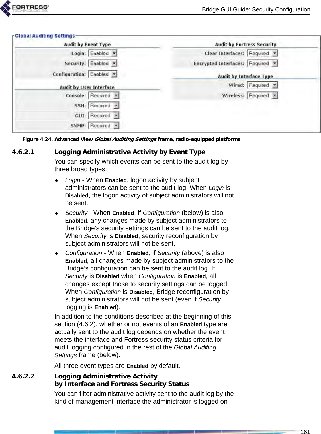 Bridge GUI Guide: Security Configuration161Figure 4.24. Advanced View Global Auditing Settings frame, radio-equipped platforms4.6.2.1 Logging Administrative Activity by Event TypeYou can specify which events can be sent to the audit log by three broad types:Login - When Enabled, logon activity by subject administrators can be sent to the audit log. When Login is Disabled, the logon activity of subject administrators will not be sent.Security - When Enabled, if Configuration (below) is also Enabled, any changes made by subject administrators to the Bridge’s security settings can be sent to the audit log. When Security is Disabled, security reconfiguration by subject administrators will not be sent.Configuration - When Enabled, if Security (above) is also Enabled, all changes made by subject administrators to the Bridge’s configuration can be sent to the audit log. If Security is Disabled when Configuration is Enabled, all changes except those to security settings can be logged. When Configuration is Disabled, Bridge reconfiguration by subject administrators will not be sent (even if Security logging is Enabled).In addition to the conditions described at the beginning of this section (4.6.2), whether or not events of an Enabled type are actually sent to the audit log depends on whether the event meets the interface and Fortress security status criteria for audit logging configured in the rest of the Global Auditing Settings frame (below).All three event types are Enabled by default.4.6.2.2 Logging Administrative Activity by Interface and Fortress Security StatusYou can filter administrative activity sent to the audit log by the kind of management interface the administrator is logged on 