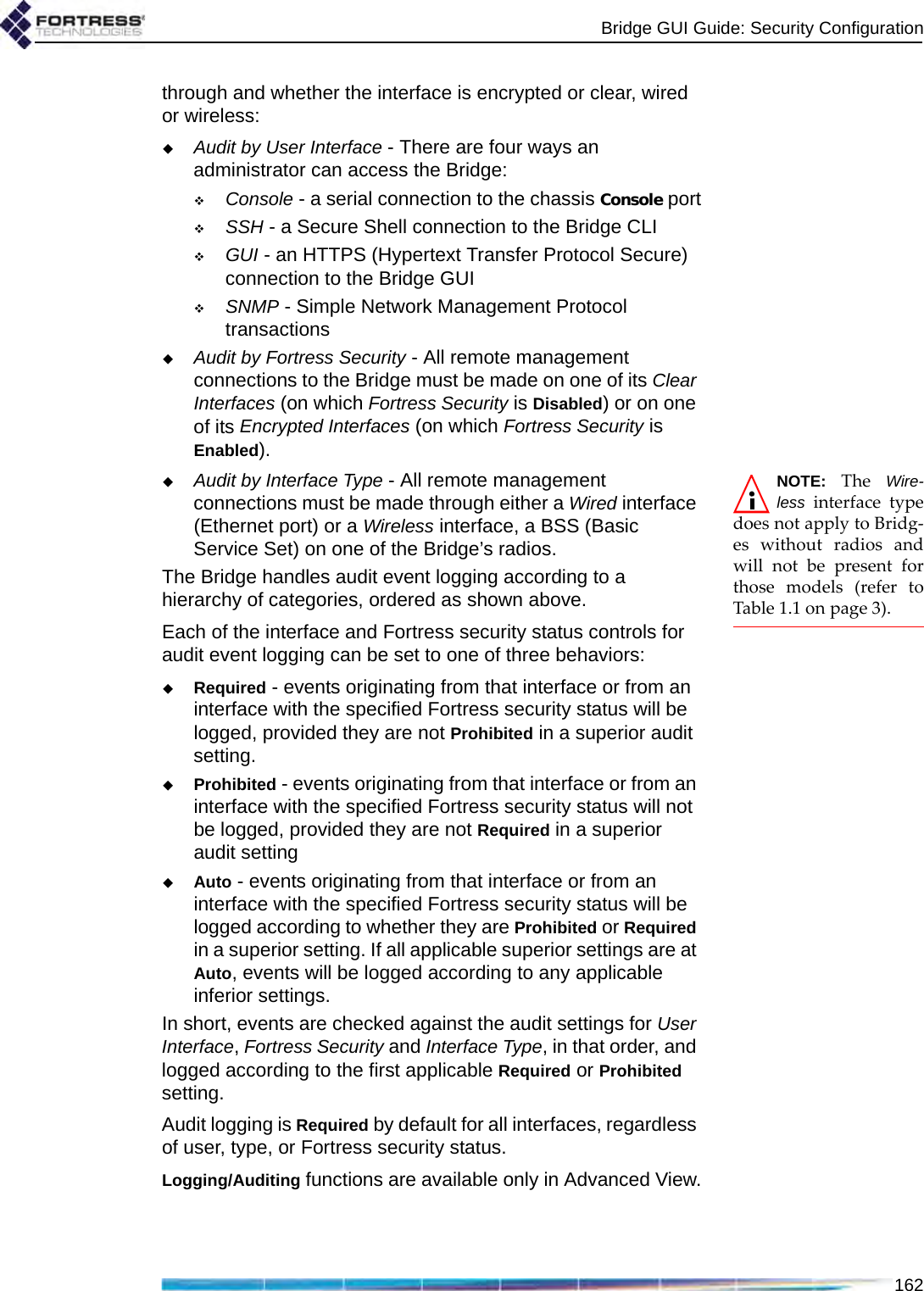 Bridge GUI Guide: Security Configuration162through and whether the interface is encrypted or clear, wired or wireless:Audit by User Interface - There are four ways an administrator can access the Bridge: Console - a serial connection to the chassis Console portSSH - a Secure Shell connection to the Bridge CLIGUI - an HTTPS (Hypertext Transfer Protocol Secure) connection to the Bridge GUISNMP - Simple Network Management Protocol transactionsAudit by Fortress Security - All remote management connections to the Bridge must be made on one of its Clear Interfaces (on which Fortress Security is Disabled) or on one of its Encrypted Interfaces (on which Fortress Security is Enabled).NOTE: The Wire-less interface typedoes not apply to Bridg-es without radios andwill not be present forthose models (refer toTable 1.1 on page 3). Audit by Interface Type - All remote management connections must be made through either a Wired interface (Ethernet port) or a Wireless interface, a BSS (Basic Service Set) on one of the Bridge’s radios. The Bridge handles audit event logging according to a hierarchy of categories, ordered as shown above. Each of the interface and Fortress security status controls for audit event logging can be set to one of three behaviors:Required - events originating from that interface or from an interface with the specified Fortress security status will be logged, provided they are not Prohibited in a superior audit setting.Prohibited - events originating from that interface or from an interface with the specified Fortress security status will not be logged, provided they are not Required in a superior audit settingAuto - events originating from that interface or from an interface with the specified Fortress security status will be logged according to whether they are Prohibited or Required in a superior setting. If all applicable superior settings are at Auto, events will be logged according to any applicable inferior settings.In short, events are checked against the audit settings for User Interface, Fortress Security and Interface Type, in that order, and logged according to the first applicable Required or Prohibited setting.Audit logging is Required by default for all interfaces, regardless of user, type, or Fortress security status.Logging/Auditing functions are available only in Advanced View.