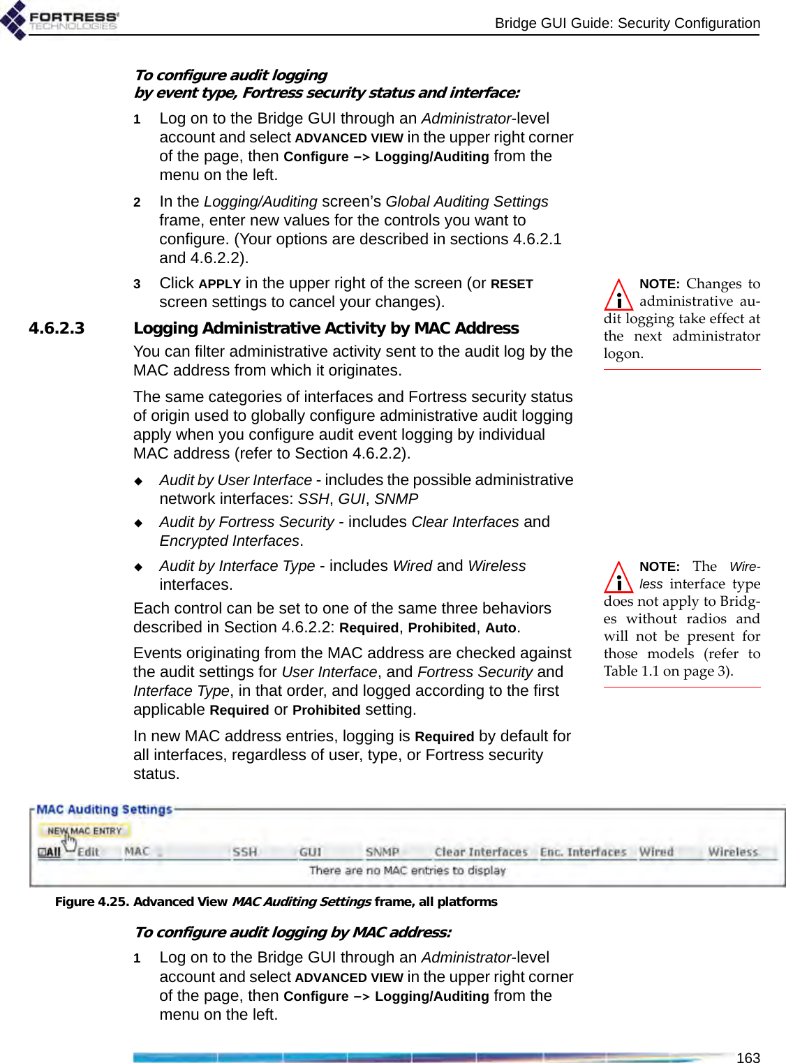 Bridge GUI Guide: Security Configuration163To configure audit logging by event type, Fortress security status and interface:1Log on to the Bridge GUI through an Administrator-level account and select ADVANCED VIEW in the upper right corner of the page, then Configure -&gt; Logging/Auditing from the menu on the left.2In the Logging/Auditing screen’s Global Auditing Settings frame, enter new values for the controls you want to configure. (Your options are described in sections 4.6.2.1 and 4.6.2.2).NOTE: Changes toadministrative au-dit logging take effect atthe next administratorlogon.3Click APPLY in the upper right of the screen (or RESET screen settings to cancel your changes).4.6.2.3 Logging Administrative Activity by MAC AddressYou can filter administrative activity sent to the audit log by the MAC address from which it originates.The same categories of interfaces and Fortress security status of origin used to globally configure administrative audit logging apply when you configure audit event logging by individual MAC address (refer to Section 4.6.2.2).Audit by User Interface - includes the possible administrative network interfaces: SSH, GUI, SNMPAudit by Fortress Security - includes Clear Interfaces and Encrypted Interfaces.NOTE: The Wire-less interface typedoes not apply to Bridg-es without radios andwill not be present forthose models (refer toTable 1.1 on page 3). Audit by Interface Type - includes Wired and Wireless interfaces.Each control can be set to one of the same three behaviors described in Section 4.6.2.2: Required, Prohibited, Auto. Events originating from the MAC address are checked against the audit settings for User Interface, and Fortress Security and Interface Type, in that order, and logged according to the first applicable Required or Prohibited setting.In new MAC address entries, logging is Required by default for all interfaces, regardless of user, type, or Fortress security status. Figure 4.25. Advanced View MAC Auditing Settings frame, all platformsTo configure audit logging by MAC address:1Log on to the Bridge GUI through an Administrator-level account and select ADVANCED VIEW in the upper right corner of the page, then Configure -&gt; Logging/Auditing from the menu on the left.