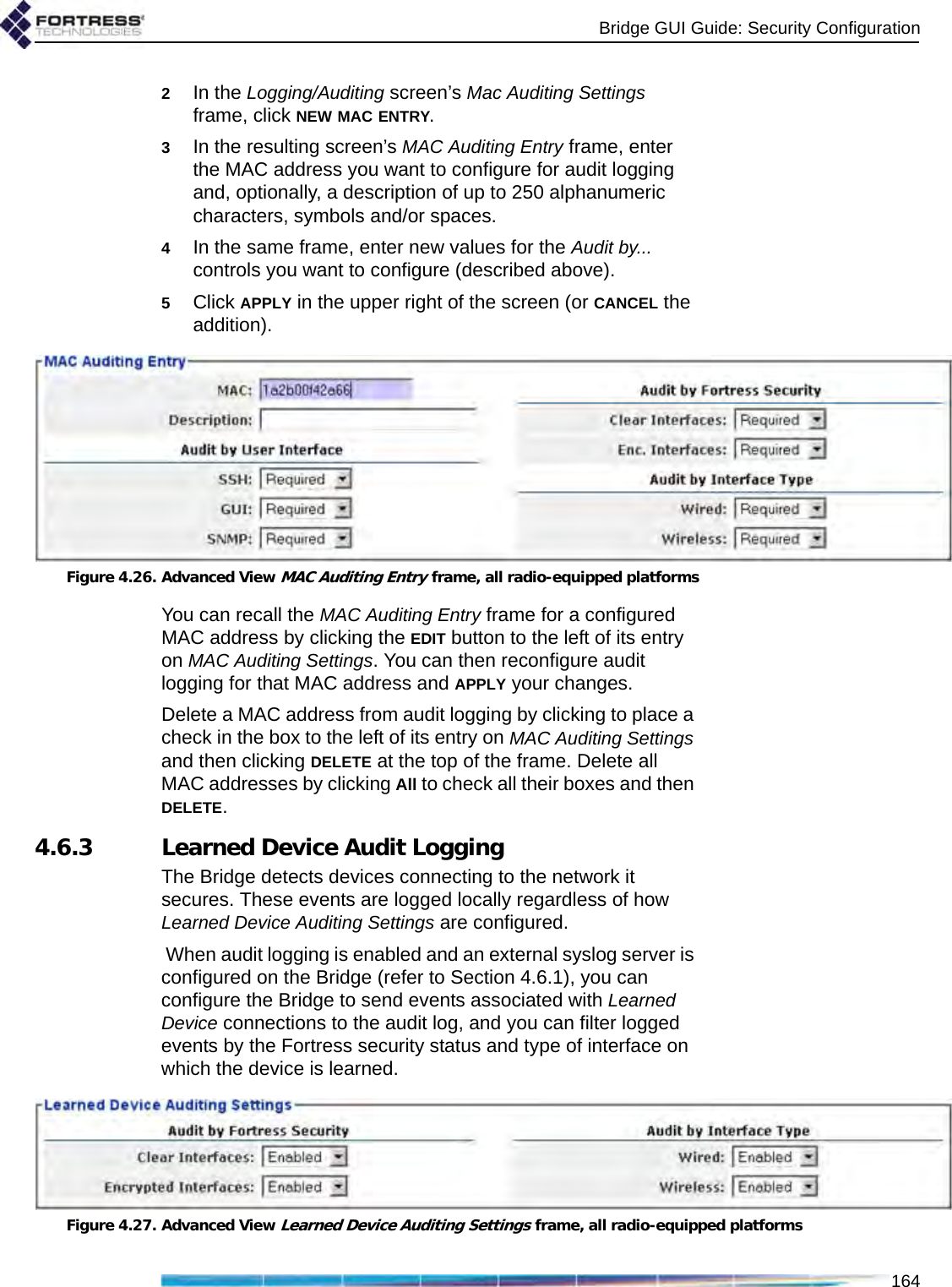 Bridge GUI Guide: Security Configuration1642In the Logging/Auditing screen’s Mac Auditing Settings frame, click NEW MAC ENTRY.3In the resulting screen’s MAC Auditing Entry frame, enter the MAC address you want to configure for audit logging and, optionally, a description of up to 250 alphanumeric characters, symbols and/or spaces.4In the same frame, enter new values for the Audit by... controls you want to configure (described above).5Click APPLY in the upper right of the screen (or CANCEL the addition).Figure 4.26. Advanced View MAC Auditing Entry frame, all radio-equipped platformsYou can recall the MAC Auditing Entry frame for a configured MAC address by clicking the EDIT button to the left of its entry on MAC Auditing Settings. You can then reconfigure audit logging for that MAC address and APPLY your changes.Delete a MAC address from audit logging by clicking to place a check in the box to the left of its entry on MAC Auditing Settings and then clicking DELETE at the top of the frame. Delete all MAC addresses by clicking All to check all their boxes and then DELETE.4.6.3 Learned Device Audit LoggingThe Bridge detects devices connecting to the network it secures. These events are logged locally regardless of how Learned Device Auditing Settings are configured. When audit logging is enabled and an external syslog server is configured on the Bridge (refer to Section 4.6.1), you can configure the Bridge to send events associated with Learned Device connections to the audit log, and you can filter logged events by the Fortress security status and type of interface on which the device is learned. Figure 4.27. Advanced View Learned Device Auditing Settings frame, all radio-equipped platforms