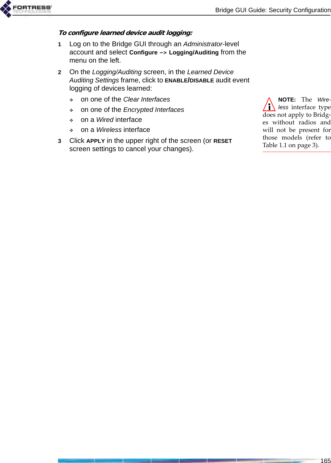 Bridge GUI Guide: Security Configuration165To configure learned device audit logging:1Log on to the Bridge GUI through an Administrator-level account and select Configure -&gt; Logging/Auditing from the menu on the left.2On the Logging/Auditing screen, in the Learned Device Auditing Settings frame, click to ENABLE/DISABLE audit event logging of devices learned:NOTE: The Wire-less interface typedoes not apply to Bridg-es without radios andwill not be present forthose models (refer toTable 1.1 on page 3). on one of the Clear Interfaceson one of the Encrypted Interfaceson a Wired interface on a Wireless interface 3Click APPLY in the upper right of the screen (or RESET screen settings to cancel your changes).