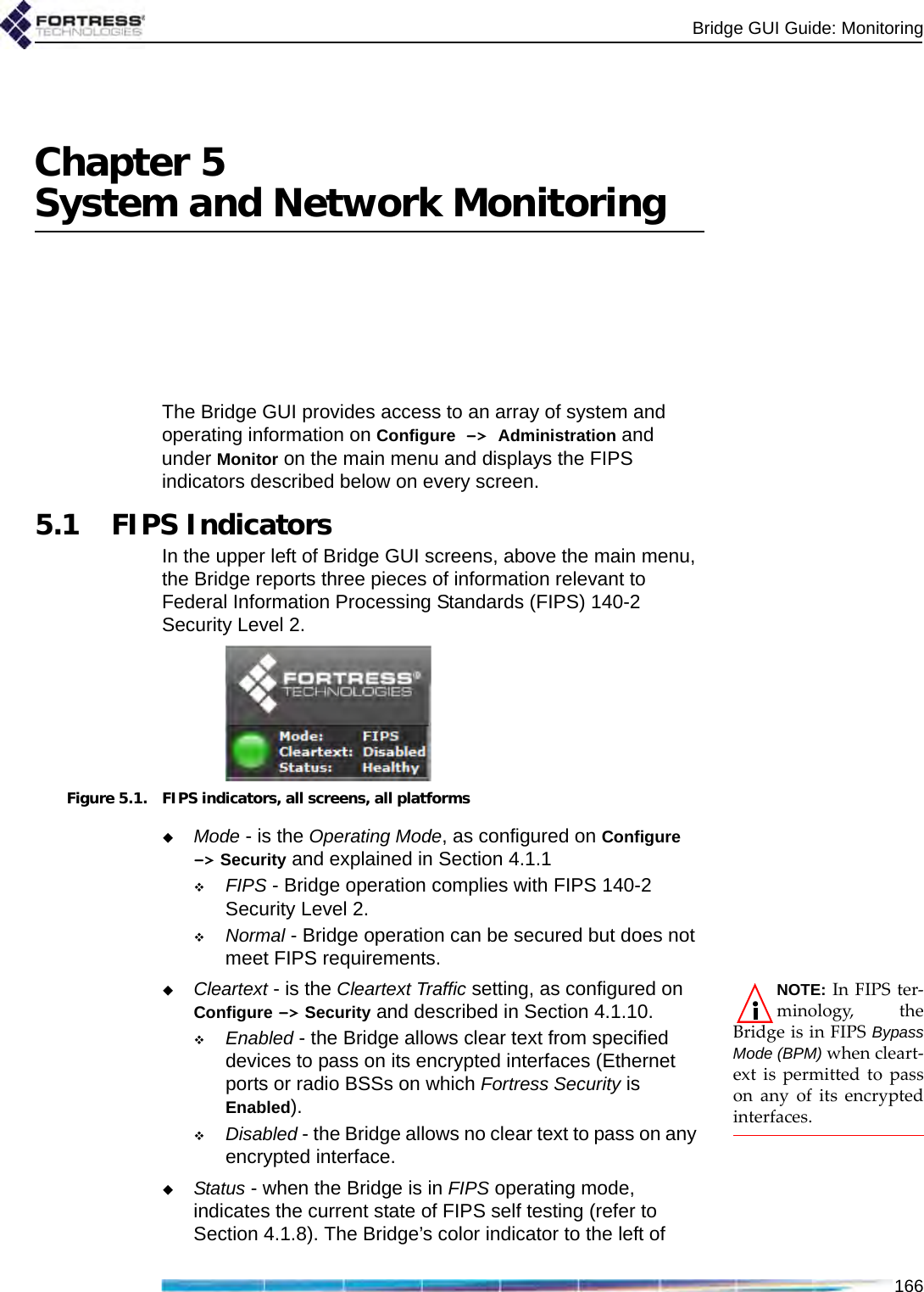 Bridge GUI Guide: Monitoring166Chapter 5System and Network MonitoringThe Bridge GUI provides access to an array of system and operating information on Configure -&gt; Administration and under Monitor on the main menu and displays the FIPS indicators described below on every screen.5.1 FIPS IndicatorsIn the upper left of Bridge GUI screens, above the main menu, the Bridge reports three pieces of information relevant to Federal Information Processing Standards (FIPS) 140-2 Security Level 2.Figure 5.1. FIPS indicators, all screens, all platformsMode - is the Operating Mode, as configured on Configure -&gt; Security and explained in Section 4.1.1FIPS - Bridge operation complies with FIPS 140-2 Security Level 2.Normal - Bridge operation can be secured but does not meet FIPS requirements.NOTE: In FIPS ter-minology, theBridge is in FIPS BypassMode (BPM) when cleart-ext is permitted to passon any of its encryptedinterfaces.Cleartext - is the Cleartext Traffic setting, as configured on Configure -&gt; Security and described in Section 4.1.10.Enabled - the Bridge allows clear text from specified devices to pass on its encrypted interfaces (Ethernet ports or radio BSSs on which Fortress Security is Enabled).Disabled - the Bridge allows no clear text to pass on any encrypted interface.Status - when the Bridge is in FIPS operating mode, indicates the current state of FIPS self testing (refer to Section 4.1.8). The Bridge’s color indicator to the left of 