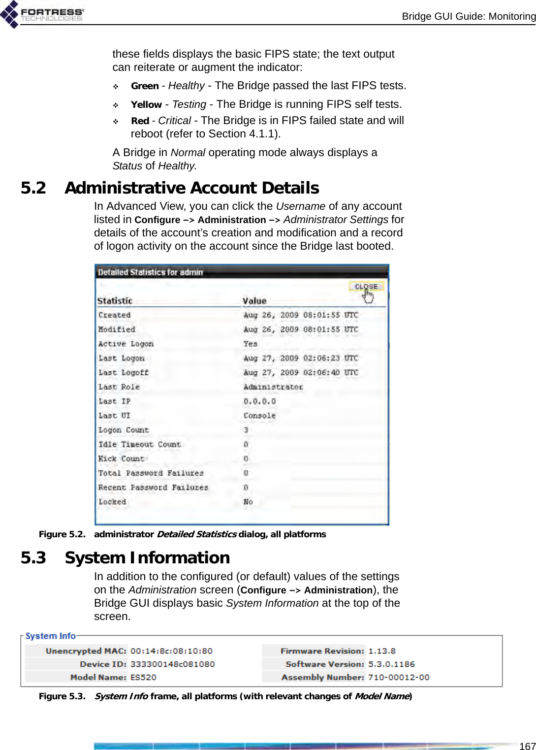 Bridge GUI Guide: Monitoring167these fields displays the basic FIPS state; the text output can reiterate or augment the indicator:Green - Healthy - The Bridge passed the last FIPS tests.Yellow - Testing - The Bridge is running FIPS self tests.Red - Critical - The Bridge is in FIPS failed state and will reboot (refer to Section 4.1.1).A Bridge in Normal operating mode always displays a Status of Healthy.5.2 Administrative Account DetailsIn Advanced View, you can click the Username of any account listed in Configure -&gt; Administration -&gt; Administrator Settings for details of the account’s creation and modification and a record of logon activity on the account since the Bridge last booted.Figure 5.2. administrator Detailed Statistics dialog, all platforms5.3 System InformationIn addition to the configured (or default) values of the settings on the Administration screen (Configure -&gt; Administration), the Bridge GUI displays basic System Information at the top of the screen. Figure 5.3.System Info frame, all platforms (with relevant changes of Model Name)
