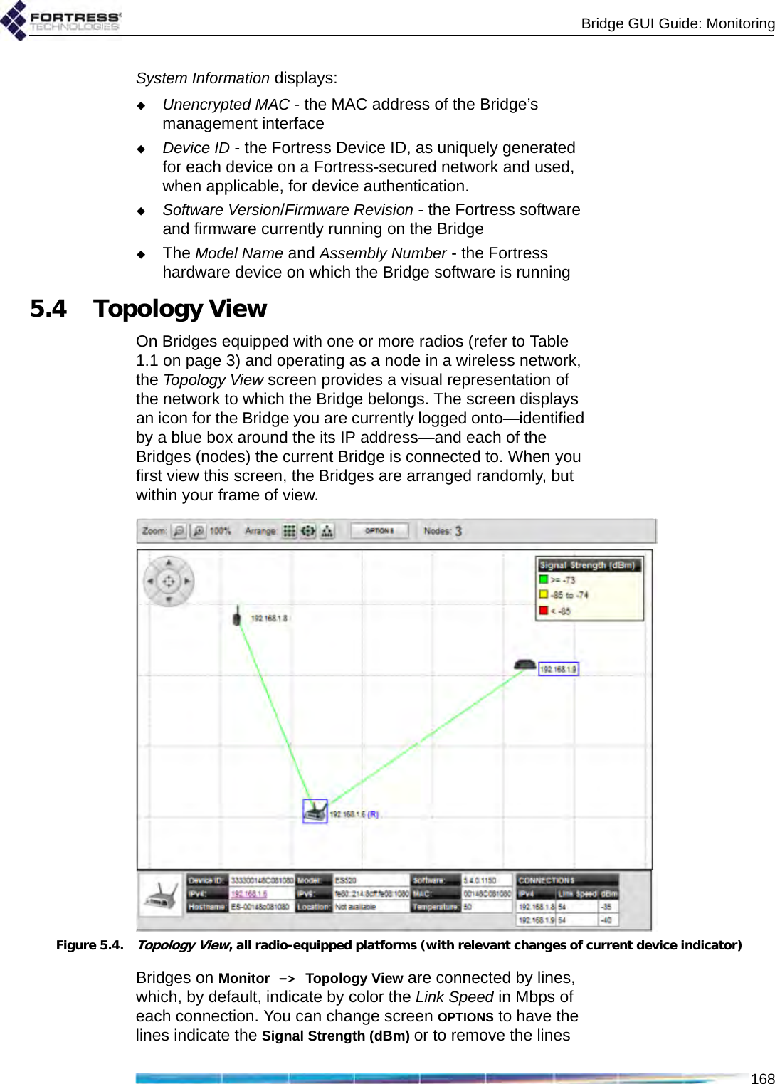 Bridge GUI Guide: Monitoring168System Information displays:Unencrypted MAC - the MAC address of the Bridge’s management interfaceDevice ID - the Fortress Device ID, as uniquely generated for each device on a Fortress-secured network and used, when applicable, for device authentication. Software Version/Firmware Revision - the Fortress software and firmware currently running on the BridgeThe Model Name and Assembly Number - the Fortress hardware device on which the Bridge software is running5.4 Topology ViewOn Bridges equipped with one or more radios (refer to Table 1.1 on page 3) and operating as a node in a wireless network, the Topology View screen provides a visual representation of the network to which the Bridge belongs. The screen displays an icon for the Bridge you are currently logged onto—identified by a blue box around the its IP address—and each of the Bridges (nodes) the current Bridge is connected to. When you first view this screen, the Bridges are arranged randomly, but within your frame of view. Figure 5.4.Topology View, all radio-equipped platforms (with relevant changes of current device indicator)Bridges on Monitor -&gt; Topology View are connected by lines, which, by default, indicate by color the Link Speed in Mbps of each connection. You can change screen OPTIONS to have the lines indicate the Signal Strength (dBm) or to remove the lines 