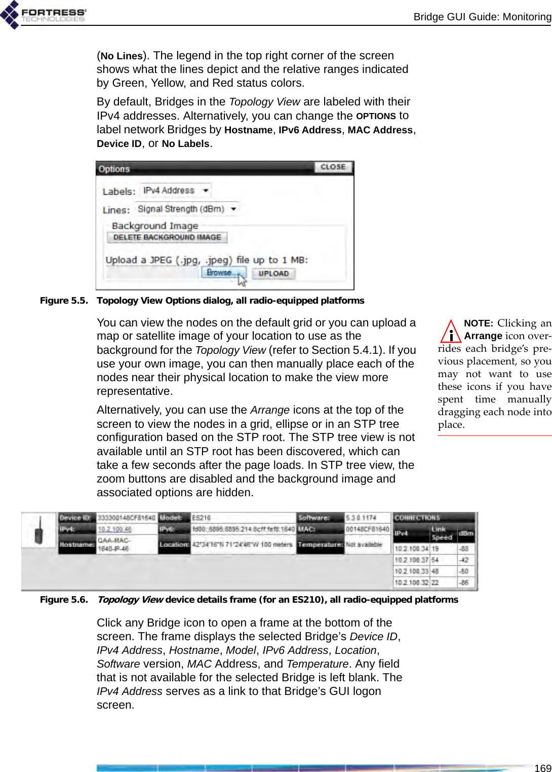 Bridge GUI Guide: Monitoring169(No Lines). The legend in the top right corner of the screen shows what the lines depict and the relative ranges indicated by Green, Yellow, and Red status colors.By default, Bridges in the Topology View are labeled with their IPv4 addresses. Alternatively, you can change the OPTIONS to label network Bridges by Hostname, IPv6 Address, MAC Address, Device ID, or No Labels.Figure 5.5. Topology View Options dialog, all radio-equipped platformsNOTE: Clicking anArrange icon over-rides each bridge’s pre-vious placement, so youmay not want to usethese icons if you havespent time manuallydragging each node intoplace.You can view the nodes on the default grid or you can upload a map or satellite image of your location to use as the background for the Topology View (refer to Section 5.4.1). If you use your own image, you can then manually place each of the nodes near their physical location to make the view more representative. Alternatively, you can use the Arrange icons at the top of the screen to view the nodes in a grid, ellipse or in an STP tree configuration based on the STP root. The STP tree view is not available until an STP root has been discovered, which can take a few seconds after the page loads. In STP tree view, the zoom buttons are disabled and the background image and associated options are hidden.Figure 5.6.Topology View device details frame (for an ES210), all radio-equipped platformsClick any Bridge icon to open a frame at the bottom of the screen. The frame displays the selected Bridge’s Device ID, IPv4 Address, Hostname, Model, IPv6 Address, Location, Software version, MAC Address, and Temperature. Any field that is not available for the selected Bridge is left blank. The IPv4 Address serves as a link to that Bridge’s GUI logon screen.