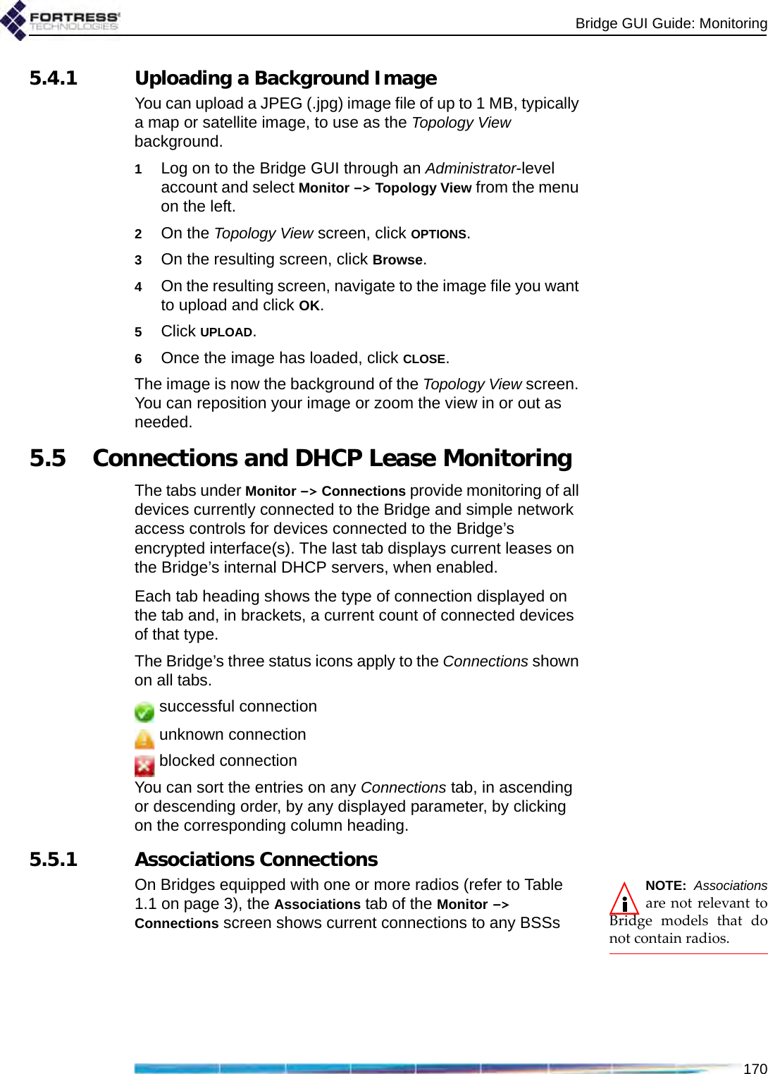 Bridge GUI Guide: Monitoring1705.4.1 Uploading a Background ImageYou can upload a JPEG (.jpg) image file of up to 1 MB, typically a map or satellite image, to use as the Topology View background.1Log on to the Bridge GUI through an Administrator-level account and select Monitor -&gt; Topology View from the menu on the left.2On the Topology View screen, click OPTIONS.3On the resulting screen, click Browse.4On the resulting screen, navigate to the image file you want to upload and click OK.5Click UPLOAD.6Once the image has loaded, click CLOSE.The image is now the background of the Topology View screen. You can reposition your image or zoom the view in or out as needed. 5.5 Connections and DHCP Lease MonitoringThe tabs under Monitor -&gt; Connections provide monitoring of all devices currently connected to the Bridge and simple network access controls for devices connected to the Bridge’s encrypted interface(s). The last tab displays current leases on the Bridge’s internal DHCP servers, when enabled.Each tab heading shows the type of connection displayed on the tab and, in brackets, a current count of connected devices of that type. The Bridge’s three status icons apply to the Connections shown on all tabs. successful connection unknown connection blocked connectionYou can sort the entries on any Connections tab, in ascending or descending order, by any displayed parameter, by clicking on the corresponding column heading.5.5.1 Associations ConnectionsNOTE: Associationsare not relevant toBridge models that donot contain radios.On Bridges equipped with one or more radios (refer to Table 1.1 on page 3), the Associations tab of the Monitor -&gt; Connections screen shows current connections to any BSSs 