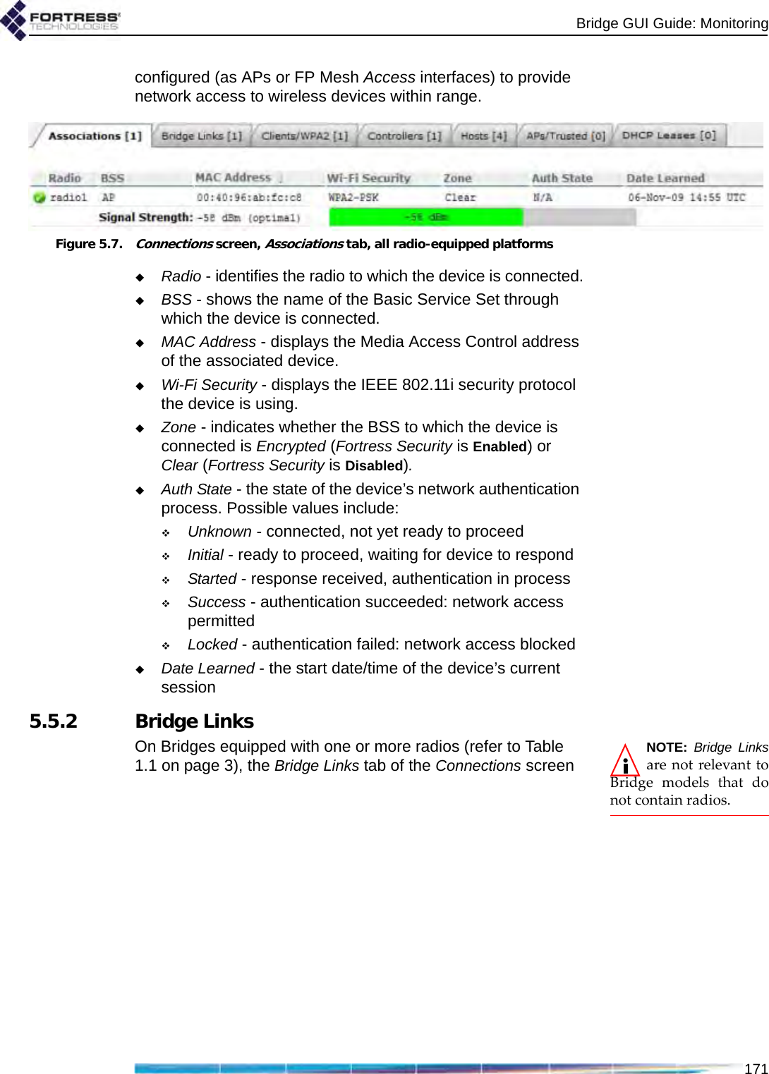 Bridge GUI Guide: Monitoring171configured (as APs or FP Mesh Access interfaces) to provide network access to wireless devices within range.Figure 5.7.Connections screen, Associations tab, all radio-equipped platformsRadio - identifies the radio to which the device is connected.BSS - shows the name of the Basic Service Set through which the device is connected.MAC Address - displays the Media Access Control address of the associated device.Wi-Fi Security - displays the IEEE 802.11i security protocol the device is using.Zone - indicates whether the BSS to which the device is connected is Encrypted (Fortress Security is Enabled) or Clear (Fortress Security is Disabled).Auth State - the state of the device’s network authentication process. Possible values include:Unknown - connected, not yet ready to proceedInitial - ready to proceed, waiting for device to respondStarted - response received, authentication in processSuccess - authentication succeeded: network access permittedLocked - authentication failed: network access blockedDate Learned - the start date/time of the device’s current session5.5.2 Bridge LinksNOTE: Bridge Linksare not relevant toBridge models that donot contain radios.On Bridges equipped with one or more radios (refer to Table 1.1 on page 3), the Bridge Links tab of the Connections screen 