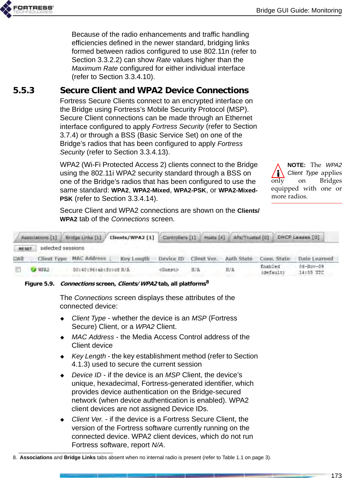 Bridge GUI Guide: Monitoring173Because of the radio enhancements and traffic handling efficiencies defined in the newer standard, bridging links formed between radios configured to use 802.11n (refer to Section 3.3.2.2) can show Rate values higher than the Maximum Rate configured for either individual interface (refer to Section 3.3.4.10).5.5.3 Secure Client and WPA2 Device ConnectionsFortress Secure Clients connect to an encrypted interface on the Bridge using Fortress’s Mobile Security Protocol (MSP). Secure Client connections can be made through an Ethernet interface configured to apply Fortress Security (refer to Section 3.7.4) or through a BSS (Basic Service Set) on one of the Bridge’s radios that has been configured to apply Fortress Security (refer to Section 3.3.4.13).NOTE: The WPA2Client Type appliesonly on Bridgesequipped with one ormore radios.WPA2 (Wi-Fi Protected Access 2) clients connect to the Bridge using the 802.11i WPA2 security standard through a BSS on one of the Bridge’s radios that has been configured to use the same standard: WPA2, WPA2-Mixed, WPA2-PSK, or WPA2-Mixed-PSK (refer to Section 3.3.4.14).Secure Client and WPA2 connections are shown on the Clients/WPA2 tab of the Connections screen.Figure 5.9.Connections screen, Clients/WPA2 tab, all platforms8The Connections screen displays these attributes of the connected device:Client Type - whether the device is an MSP (Fortress Secure) Client, or a WPA2 Client.MAC Address - the Media Access Control address of the Client deviceKey Length - the key establishment method (refer to Section 4.1.3) used to secure the current sessionDevice ID - if the device is an MSP Client, the device’s unique, hexadecimal, Fortress-generated identifier, which provides device authentication on the Bridge-secured network (when device authentication is enabled). WPA2 client devices are not assigned Device IDs.Client Ver. - if the device is a Fortress Secure Client, the version of the Fortress software currently running on the connected device. WPA2 client devices, which do not run Fortress software, report N/A.8. Associations and Bridge Links tabs absent when no internal radio is present (refer to Table 1.1 on page 3).