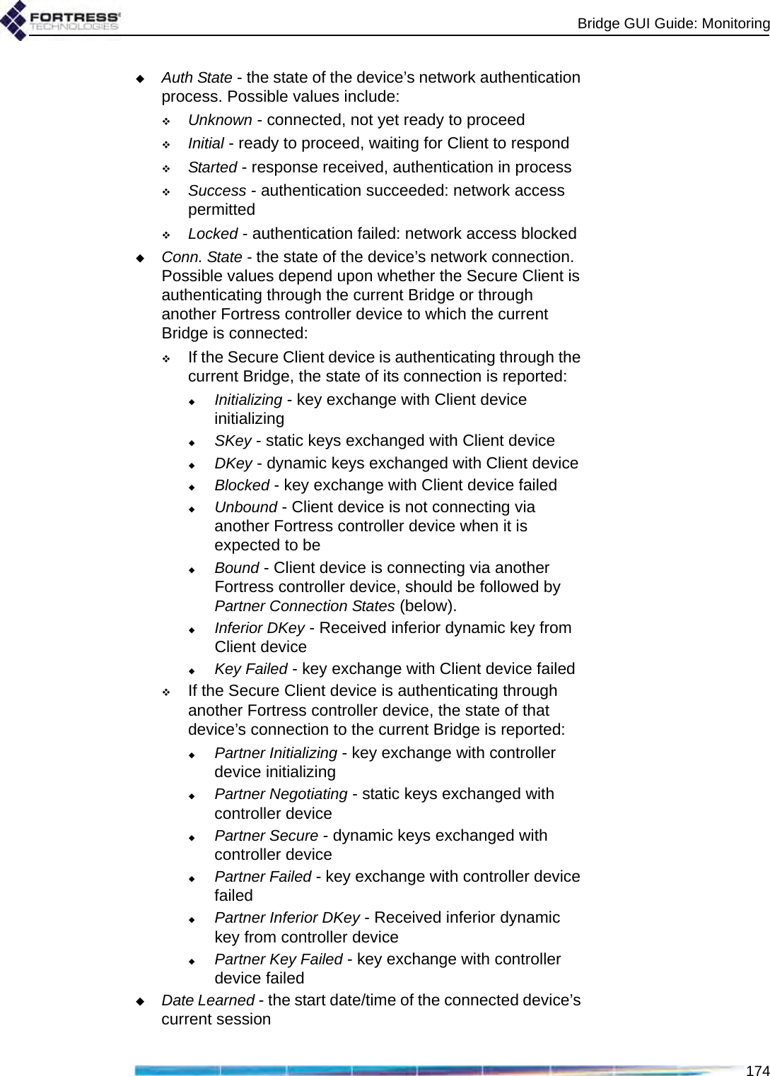 Bridge GUI Guide: Monitoring174Auth State - the state of the device’s network authentication process. Possible values include:Unknown - connected, not yet ready to proceedInitial - ready to proceed, waiting for Client to respondStarted - response received, authentication in processSuccess - authentication succeeded: network access permittedLocked - authentication failed: network access blockedConn. State - the state of the device’s network connection. Possible values depend upon whether the Secure Client is authenticating through the current Bridge or through another Fortress controller device to which the current Bridge is connected:If the Secure Client device is authenticating through the current Bridge, the state of its connection is reported:Initializing - key exchange with Client device initializingSKey - static keys exchanged with Client deviceDKey - dynamic keys exchanged with Client deviceBlocked - key exchange with Client device failedUnbound - Client device is not connecting via another Fortress controller device when it is expected to be Bound - Client device is connecting via another Fortress controller device, should be followed by Partner Connection States (below).Inferior DKey - Received inferior dynamic key from Client deviceKey Failed - key exchange with Client device failedIf the Secure Client device is authenticating through another Fortress controller device, the state of that device’s connection to the current Bridge is reported:Partner Initializing - key exchange with controller device initializingPartner Negotiating - static keys exchanged with controller devicePartner Secure - dynamic keys exchanged with controller devicePartner Failed - key exchange with controller device failedPartner Inferior DKey - Received inferior dynamic key from controller devicePartner Key Failed - key exchange with controller device failedDate Learned - the start date/time of the connected device’s current session