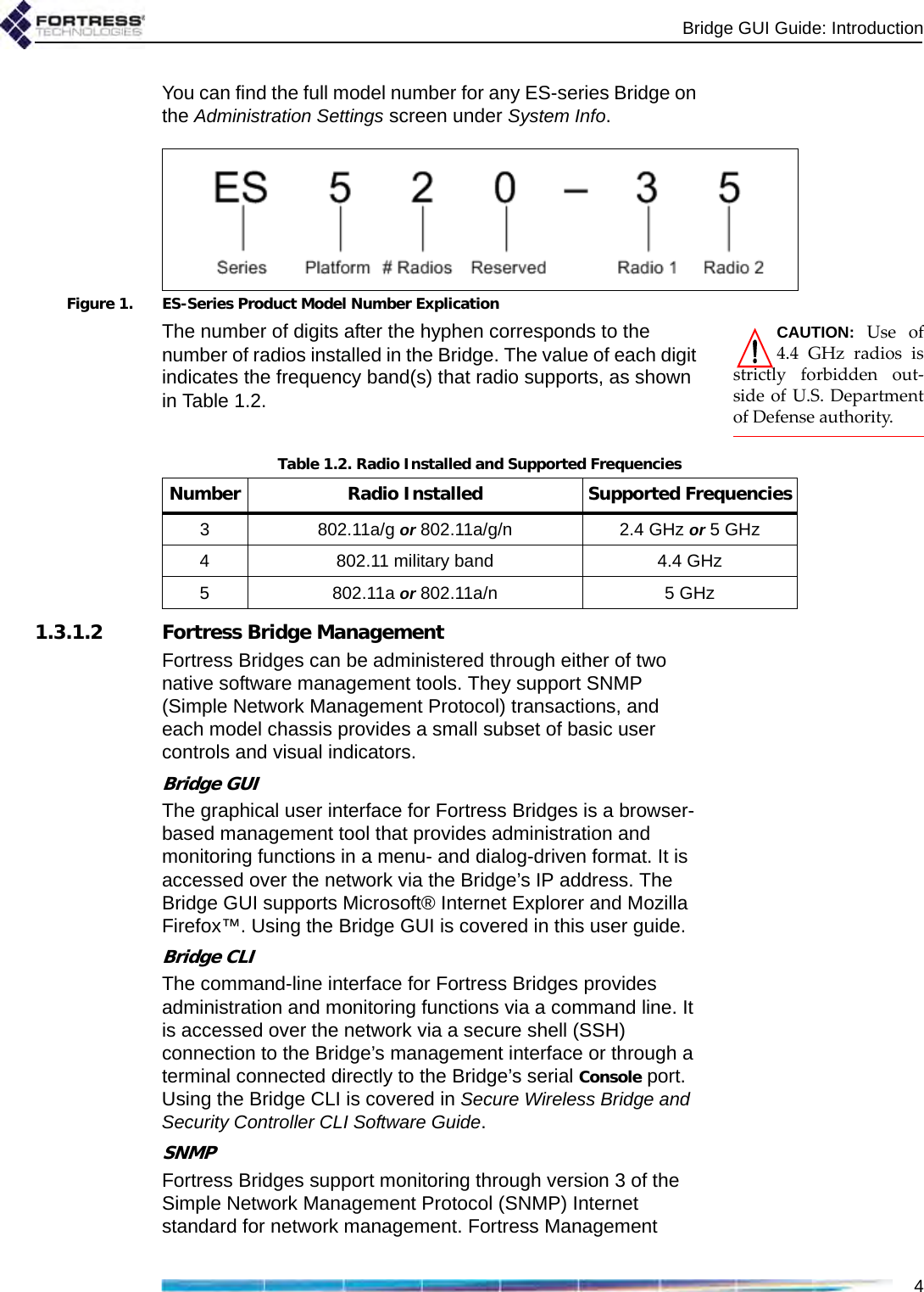 Bridge GUI Guide: Introduction4You can find the full model number for any ES-series Bridge on the Administration Settings screen under System Info. Figure 1. ES-Series Product Model Number ExplicationCAUTION: Use of4.4 GHz radios isstrictly forbidden out-side of U.S. Departmentof Defense authority. The number of digits after the hyphen corresponds to the number of radios installed in the Bridge. The value of each digit indicates the frequency band(s) that radio supports, as shown in Table 1.2.1.3.1.2 Fortress Bridge ManagementFortress Bridges can be administered through either of two native software management tools. They support SNMP (Simple Network Management Protocol) transactions, and each model chassis provides a small subset of basic user controls and visual indicators.Bridge GUIThe graphical user interface for Fortress Bridges is a browser-based management tool that provides administration and monitoring functions in a menu- and dialog-driven format. It is accessed over the network via the Bridge’s IP address. The Bridge GUI supports Microsoft® Internet Explorer and Mozilla Firefox™. Using the Bridge GUI is covered in this user guide.Bridge CLIThe command-line interface for Fortress Bridges provides administration and monitoring functions via a command line. It is accessed over the network via a secure shell (SSH) connection to the Bridge’s management interface or through a terminal connected directly to the Bridge’s serial Console port. Using the Bridge CLI is covered in Secure Wireless Bridge and Security Controller CLI Software Guide. SNMPFortress Bridges support monitoring through version 3 of the Simple Network Management Protocol (SNMP) Internet standard for network management. Fortress Management Table 1.2. Radio Installed and Supported FrequenciesNumber Radio Installed Supported Frequencies3 802.11a/g or 802.11a/g/n 2.4 GHz or 5 GHz4 802.11 military band 4.4 GHz5 802.11a or 802.11a/n 5 GHz