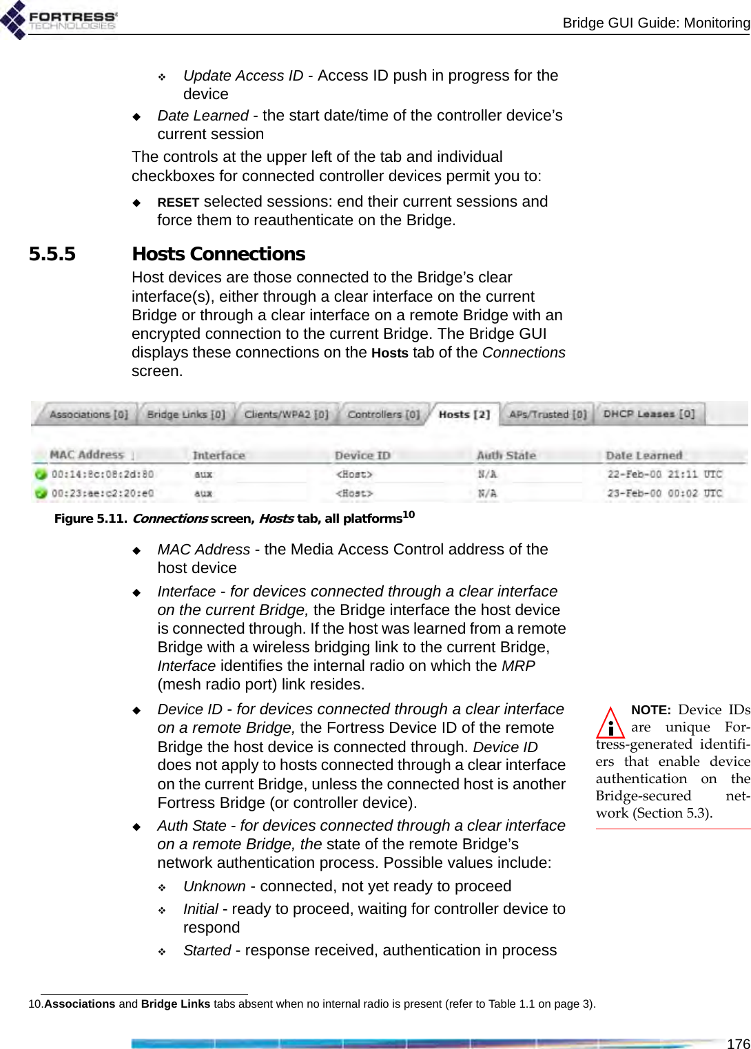 Bridge GUI Guide: Monitoring176Update Access ID - Access ID push in progress for the deviceDate Learned - the start date/time of the controller device’s current sessionThe controls at the upper left of the tab and individual checkboxes for connected controller devices permit you to:RESET selected sessions: end their current sessions and force them to reauthenticate on the Bridge. 5.5.5 Hosts ConnectionsHost devices are those connected to the Bridge’s clear interface(s), either through a clear interface on the current Bridge or through a clear interface on a remote Bridge with an encrypted connection to the current Bridge. The Bridge GUI displays these connections on the Hosts tab of the Connections screen.Figure 5.11.Connections screen, Hosts tab, all platforms10MAC Address - the Media Access Control address of the host deviceInterface - for devices connected through a clear interface on the current Bridge, the Bridge interface the host device is connected through. If the host was learned from a remote Bridge with a wireless bridging link to the current Bridge, Interface identifies the internal radio on which the MRP (mesh radio port) link resides.NOTE: Device IDsare unique For-tress-generated identifi-ers that enable deviceauthentication on theBridge-secured net-work (Section 5.3).Device ID - for devices connected through a clear interface on a remote Bridge, the Fortress Device ID of the remote Bridge the host device is connected through. Device ID does not apply to hosts connected through a clear interface on the current Bridge, unless the connected host is another Fortress Bridge (or controller device).Auth State - for devices connected through a clear interface on a remote Bridge, the state of the remote Bridge’s network authentication process. Possible values include:Unknown - connected, not yet ready to proceedInitial - ready to proceed, waiting for controller device to respondStarted - response received, authentication in process10.Associations and Bridge Links tabs absent when no internal radio is present (refer to Table 1.1 on page 3).