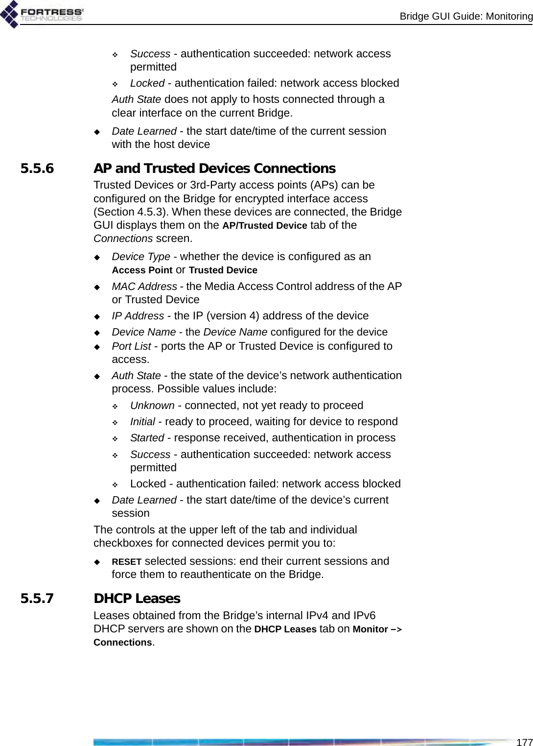 Bridge GUI Guide: Monitoring177Success - authentication succeeded: network access permittedLocked - authentication failed: network access blockedAuth State does not apply to hosts connected through a clear interface on the current Bridge.Date Learned - the start date/time of the current session with the host device 5.5.6 AP and Trusted Devices ConnectionsTrusted Devices or 3rd-Party access points (APs) can be configured on the Bridge for encrypted interface access (Section 4.5.3). When these devices are connected, the Bridge GUI displays them on the AP/Trusted Device tab of the Connections screen.Device Type - whether the device is configured as an Access Point or Trusted DeviceMAC Address - the Media Access Control address of the AP or Trusted DeviceIP Address - the IP (version 4) address of the deviceDevice Name - the Device Name configured for the devicePort List - ports the AP or Trusted Device is configured to access.Auth State - the state of the device’s network authentication process. Possible values include:Unknown - connected, not yet ready to proceedInitial - ready to proceed, waiting for device to respondStarted - response received, authentication in processSuccess - authentication succeeded: network access permittedLocked - authentication failed: network access blockedDate Learned - the start date/time of the device’s current sessionThe controls at the upper left of the tab and individual checkboxes for connected devices permit you to:RESET selected sessions: end their current sessions and force them to reauthenticate on the Bridge.5.5.7 DHCP LeasesLeases obtained from the Bridge’s internal IPv4 and IPv6 DHCP servers are shown on the DHCP Leases tab on Monitor -&gt; Connections.