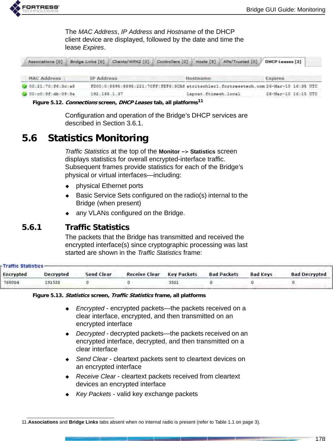 Bridge GUI Guide: Monitoring178The MAC Address, IP Address and Hostname of the DHCP client device are displayed, followed by the date and time the lease Expires.Figure 5.12.Connections screen, DHCP Leases tab, all platforms11Configuration and operation of the Bridge’s DHCP services are described in Section 3.6.1.5.6 Statistics MonitoringTraffic Statistics at the top of the Monitor -&gt; Statistics screen displays statistics for overall encrypted-interface traffic. Subsequent frames provide statistics for each of the Bridge’s physical or virtual interfaces—including: physical Ethernet portsBasic Service Sets configured on the radio(s) internal to the Bridge (when present)any VLANs configured on the Bridge.5.6.1 Traffic StatisticsThe packets that the Bridge has transmitted and received the encrypted interface(s) since cryptographic processing was last started are shown in the Traffic Statistics frame:Figure 5.13.Statistics screen, Traffic Statistics frame, all platformsEncrypted - encrypted packets—the packets received on a clear interface, encrypted, and then transmitted on an encrypted interfaceDecrypted - decrypted packets—the packets received on an encrypted interface, decrypted, and then transmitted on a clear interfaceSend Clear - cleartext packets sent to cleartext devices on an encrypted interfaceReceive Clear - cleartext packets received from cleartext devices an encrypted interfaceKey Packets - valid key exchange packets11.Associations and Bridge Links tabs absent when no internal radio is present (refer to Table 1.1 on page 3).