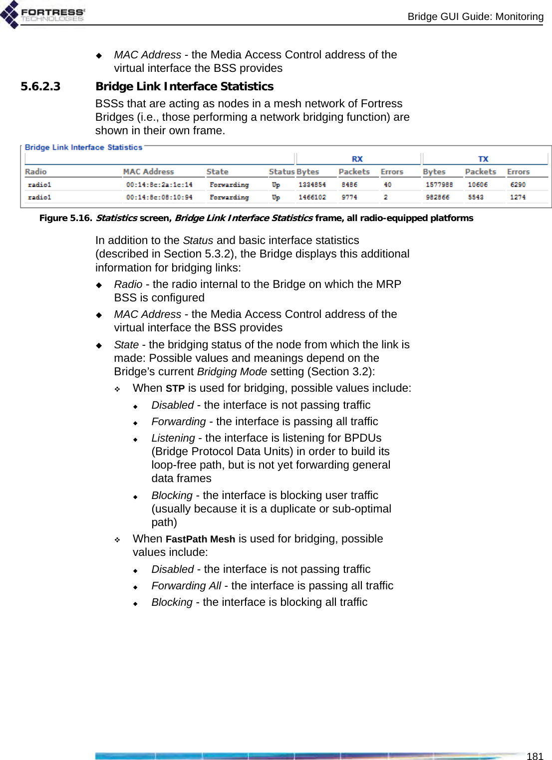 Bridge GUI Guide: Monitoring181MAC Address - the Media Access Control address of the virtual interface the BSS provides5.6.2.3 Bridge Link Interface StatisticsBSSs that are acting as nodes in a mesh network of Fortress Bridges (i.e., those performing a network bridging function) are shown in their own frame.Figure 5.16.Statistics screen, Bridge Link Interface Statistics frame, all radio-equipped platformsIn addition to the Status and basic interface statistics (described in Section 5.3.2), the Bridge displays this additional information for bridging links:Radio - the radio internal to the Bridge on which the MRP BSS is configuredMAC Address - the Media Access Control address of the virtual interface the BSS providesState - the bridging status of the node from which the link is made: Possible values and meanings depend on the Bridge’s current Bridging Mode setting (Section 3.2):When STP is used for bridging, possible values include:Disabled - the interface is not passing trafficForwarding - the interface is passing all trafficListening - the interface is listening for BPDUs (Bridge Protocol Data Units) in order to build its loop-free path, but is not yet forwarding general data framesBlocking - the interface is blocking user traffic (usually because it is a duplicate or sub-optimal path)When FastPath Mesh is used for bridging, possible values include:Disabled - the interface is not passing trafficForwarding All - the interface is passing all trafficBlocking - the interface is blocking all traffic