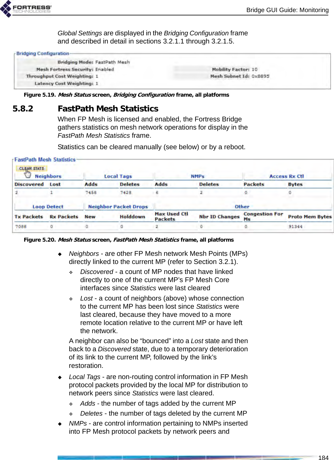 Bridge GUI Guide: Monitoring184Global Settings are displayed in the Bridging Configuration frame and described in detail in sections 3.2.1.1 through 3.2.1.5.Figure 5.19.Mesh Status screen, Bridging Configuration frame, all platforms5.8.2 FastPath Mesh StatisticsWhen FP Mesh is licensed and enabled, the Fortress Bridge gathers statistics on mesh network operations for display in the FastPath Mesh Statistics frame.Statistics can be cleared manually (see below) or by a reboot.Figure 5.20.Mesh Status screen, FastPath Mesh Statistics frame, all platformsNeighbors - are other FP Mesh network Mesh Points (MPs) directly linked to the current MP (refer to Section 3.2.1).Discovered - a count of MP nodes that have linked directly to one of the current MP’s FP Mesh Core interfaces since Statistics were last clearedLost - a count of neighbors (above) whose connection to the current MP has been lost since Statistics were last cleared, because they have moved to a more remote location relative to the current MP or have left the network. A neighbor can also be “bounced” into a Lost state and then back to a Discovered state, due to a temporary deterioration of its link to the current MP, followed by the link’s restoration. Local Tags - are non-routing control information in FP Mesh protocol packets provided by the local MP for distribution to network peers since Statistics were last cleared.Adds - the number of tags added by the current MPDeletes - the number of tags deleted by the current MPNMPs - are control information pertaining to NMPs inserted into FP Mesh protocol packets by network peers and 