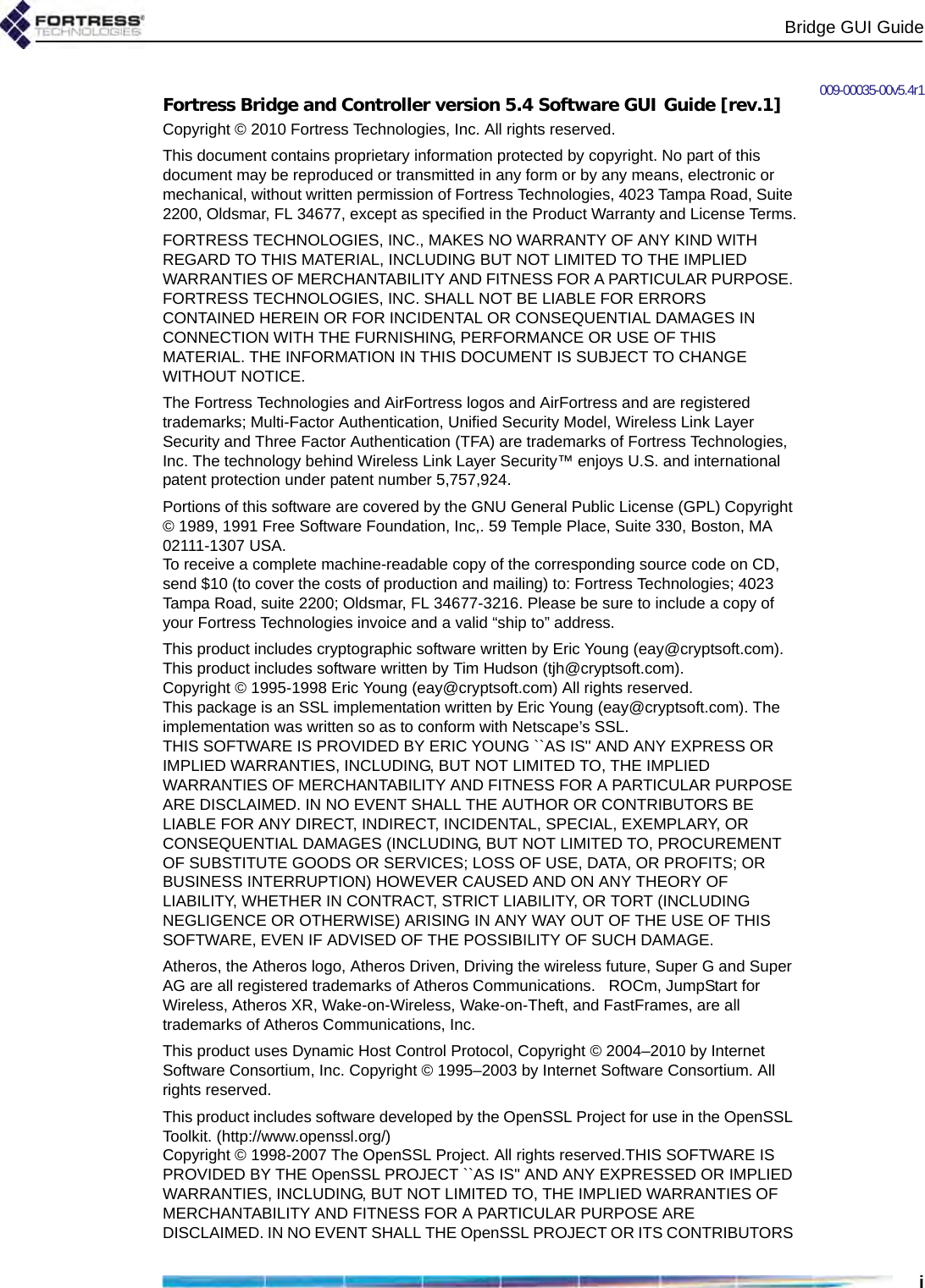 Bridge GUI Guidei009-00035-00v5.4r1Fortress Bridge and Controller version 5.4 Software GUI Guide [rev.1]Copyright © 2010 Fortress Technologies, Inc. All rights reserved.This document contains proprietary information protected by copyright. No part of this document may be reproduced or transmitted in any form or by any means, electronic or mechanical, without written permission of Fortress Technologies, 4023 Tampa Road, Suite 2200, Oldsmar, FL 34677, except as specified in the Product Warranty and License Terms.FORTRESS TECHNOLOGIES, INC., MAKES NO WARRANTY OF ANY KIND WITH REGARD TO THIS MATERIAL, INCLUDING BUT NOT LIMITED TO THE IMPLIED WARRANTIES OF MERCHANTABILITY AND FITNESS FOR A PARTICULAR PURPOSE. FORTRESS TECHNOLOGIES, INC. SHALL NOT BE LIABLE FOR ERRORS CONTAINED HEREIN OR FOR INCIDENTAL OR CONSEQUENTIAL DAMAGES IN CONNECTION WITH THE FURNISHING, PERFORMANCE OR USE OF THIS MATERIAL. THE INFORMATION IN THIS DOCUMENT IS SUBJECT TO CHANGE WITHOUT NOTICE.The Fortress Technologies and AirFortress logos and AirFortress and are registered trademarks; Multi-Factor Authentication, Unified Security Model, Wireless Link Layer Security and Three Factor Authentication (TFA) are trademarks of Fortress Technologies, Inc. The technology behind Wireless Link Layer Security™ enjoys U.S. and international patent protection under patent number 5,757,924.Portions of this software are covered by the GNU General Public License (GPL) Copyright © 1989, 1991 Free Software Foundation, Inc,. 59 Temple Place, Suite 330, Boston, MA 02111-1307 USA. To receive a complete machine-readable copy of the corresponding source code on CD, send $10 (to cover the costs of production and mailing) to: Fortress Technologies; 4023 Tampa Road, suite 2200; Oldsmar, FL 34677-3216. Please be sure to include a copy of your Fortress Technologies invoice and a valid “ship to” address.This product includes cryptographic software written by Eric Young (eay@cryptsoft.com). This product includes software written by Tim Hudson (tjh@cryptsoft.com).Copyright © 1995-1998 Eric Young (eay@cryptsoft.com) All rights reserved.This package is an SSL implementation written by Eric Young (eay@cryptsoft.com). The implementation was written so as to conform with Netscape’s SSL.THIS SOFTWARE IS PROVIDED BY ERIC YOUNG ``AS IS&apos;&apos; AND ANY EXPRESS OR IMPLIED WARRANTIES, INCLUDING, BUT NOT LIMITED TO, THE IMPLIED WARRANTIES OF MERCHANTABILITY AND FITNESS FOR A PARTICULAR PURPOSE ARE DISCLAIMED. IN NO EVENT SHALL THE AUTHOR OR CONTRIBUTORS BE LIABLE FOR ANY DIRECT, INDIRECT, INCIDENTAL, SPECIAL, EXEMPLARY, OR CONSEQUENTIAL DAMAGES (INCLUDING, BUT NOT LIMITED TO, PROCUREMENT OF SUBSTITUTE GOODS OR SERVICES; LOSS OF USE, DATA, OR PROFITS; OR BUSINESS INTERRUPTION) HOWEVER CAUSED AND ON ANY THEORY OF LIABILITY, WHETHER IN CONTRACT, STRICT LIABILITY, OR TORT (INCLUDING NEGLIGENCE OR OTHERWISE) ARISING IN ANY WAY OUT OF THE USE OF THIS SOFTWARE, EVEN IF ADVISED OF THE POSSIBILITY OF SUCH DAMAGE.            Atheros, the Atheros logo, Atheros Driven, Driving the wireless future, Super G and Super AG are all registered trademarks of Atheros Communications.   ROCm, JumpStart for Wireless, Atheros XR, Wake-on-Wireless, Wake-on-Theft, and FastFrames, are all trademarks of Atheros Communications, Inc. This product uses Dynamic Host Control Protocol, Copyright © 2004–2010 by Internet Software Consortium, Inc. Copyright © 1995–2003 by Internet Software Consortium. All rights reserved.This product includes software developed by the OpenSSL Project for use in the OpenSSL Toolkit. (http://www.openssl.org/)Copyright © 1998-2007 The OpenSSL Project. All rights reserved.THIS SOFTWARE IS PROVIDED BY THE OpenSSL PROJECT ``AS IS&apos;&apos; AND ANY EXPRESSED OR IMPLIED WARRANTIES, INCLUDING, BUT NOT LIMITED TO, THE IMPLIED WARRANTIES OF MERCHANTABILITY AND FITNESS FOR A PARTICULAR PURPOSE ARE DISCLAIMED. IN NO EVENT SHALL THE OpenSSL PROJECT OR ITS CONTRIBUTORS 