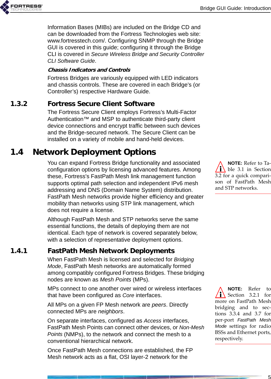 Bridge GUI Guide: Introduction5Information Bases (MIBs) are included on the Bridge CD and can be downloaded from the Fortress Technologies web site: www.fortresstech.com/. Configuring SNMP through the Bridge GUI is covered in this guide; configuring it through the Bridge CLI is covered in Secure Wireless Bridge and Security Controller CLI Software Guide.Chassis Indicators and ControlsFortress Bridges are variously equipped with LED indicators and chassis controls. These are covered in each Bridge’s (or Controller’s) respective Hardware Guide.1.3.2 Fortress Secure Client SoftwareThe Fortress Secure Client employs Fortress’s Multi-Factor Authentication™ and MSP to authenticate third-party client device connections and encrypt traffic between such devices and the Bridge-secured network. The Secure Client can be installed on a variety of mobile and hand-held devices. 1.4 Network Deployment OptionsNOTE: Refer to Ta-ble 3.1 in Section3.2 for a quick compari-son of FastPath Meshand STP networks.You can expand Fortress Bridge functionality and associated configuration options by licensing advanced features. Among these, Fortress&apos;s FastPath Mesh link management function supports optimal path selection and independent IPv6 mesh addressing and DNS (Domain Name System) distribution. FastPath Mesh networks provide higher efficiency and greater mobility than networks using STP link management, which does not require a license. Although FastPath Mesh and STP networks serve the same essential functions, the details of deploying them are not identical. Each type of network is covered separately below, with a selection of representative deployment options. 1.4.1 FastPath Mesh Network DeploymentsWhen FastPath Mesh is licensed and selected for Bridging Mode, FastPath Mesh networks are automatically formed among compatibly configured Fortress Bridges. These bridging nodes are known as Mesh Points (MPs).NOTE: Refer toSection 3.2.1 formore on FastPath Meshbridging and to sec-tions 3.3.4 and 3.7 forper-port  FastPath MeshMode settings for radioBSSs and Ethernet ports,respectively. MPs connect to one another over wired or wireless interfaces that have been configured as Core interfaces.All MPs on a given FP Mesh network are peers. Directly connected MPs are neighbors.On separate interfaces, configured as Access interfaces, FastPath Mesh Points can connect other devices, or Non-Mesh Points (NMPs), to the network and connect the mesh to a conventional hierarchical network.Once FastPath Mesh connections are established, the FP Mesh network acts as a flat, OSI layer-2 network for the 