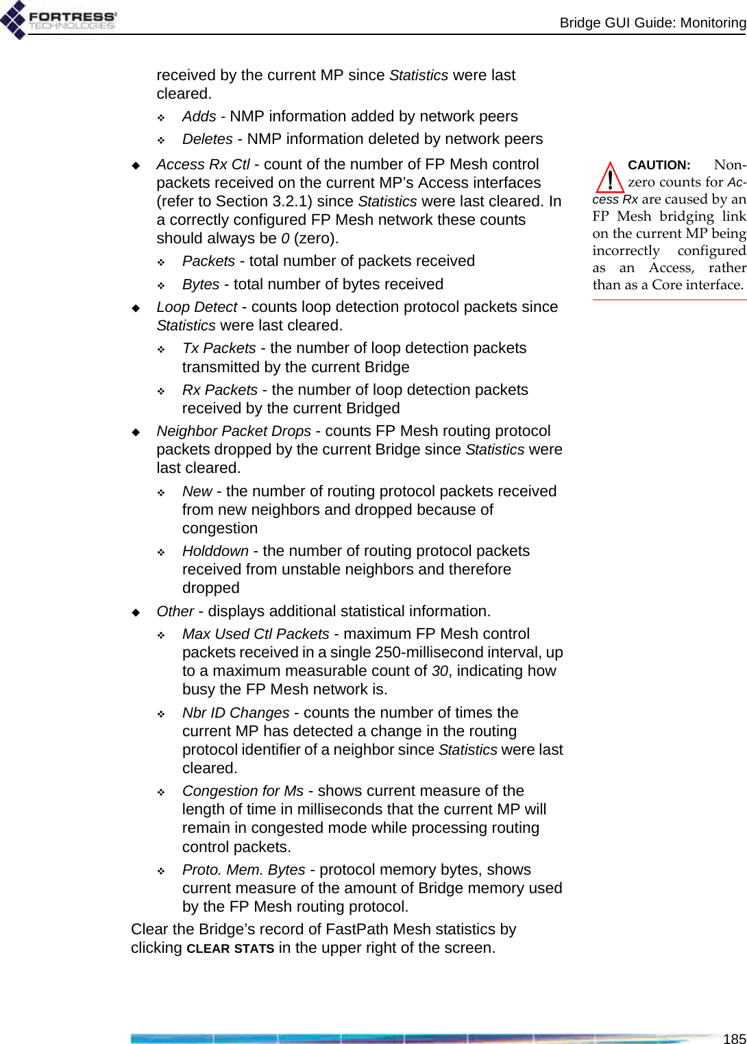 Bridge GUI Guide: Monitoring185received by the current MP since Statistics were last cleared.Adds - NMP information added by network peersDeletes - NMP information deleted by network peersCAUTION: Non-zero counts for Ac-cess Rx are caused by anFP Mesh bridging linkon the current MP beingincorrectly configuredas an Access, ratherthan as a Core interface.Access Rx Ctl - count of the number of FP Mesh control packets received on the current MP’s Access interfaces (refer to Section 3.2.1) since Statistics were last cleared. In a correctly configured FP Mesh network these counts should always be 0 (zero).Packets - total number of packets receivedBytes - total number of bytes receivedLoop Detect - counts loop detection protocol packets since Statistics were last cleared.Tx Packets - the number of loop detection packets transmitted by the current BridgeRx Packets - the number of loop detection packets received by the current BridgedNeighbor Packet Drops - counts FP Mesh routing protocol packets dropped by the current Bridge since Statistics were last cleared.New - the number of routing protocol packets received from new neighbors and dropped because of congestionHolddown - the number of routing protocol packets received from unstable neighbors and therefore droppedOther - displays additional statistical information.Max Used Ctl Packets - maximum FP Mesh control packets received in a single 250-millisecond interval, up to a maximum measurable count of 30, indicating how busy the FP Mesh network is.Nbr ID Changes - counts the number of times the current MP has detected a change in the routing protocol identifier of a neighbor since Statistics were last cleared.Congestion for Ms - shows current measure of the length of time in milliseconds that the current MP will remain in congested mode while processing routing control packets.Proto. Mem. Bytes - protocol memory bytes, shows current measure of the amount of Bridge memory used by the FP Mesh routing protocol.Clear the Bridge’s record of FastPath Mesh statistics by clicking CLEAR STATS in the upper right of the screen.