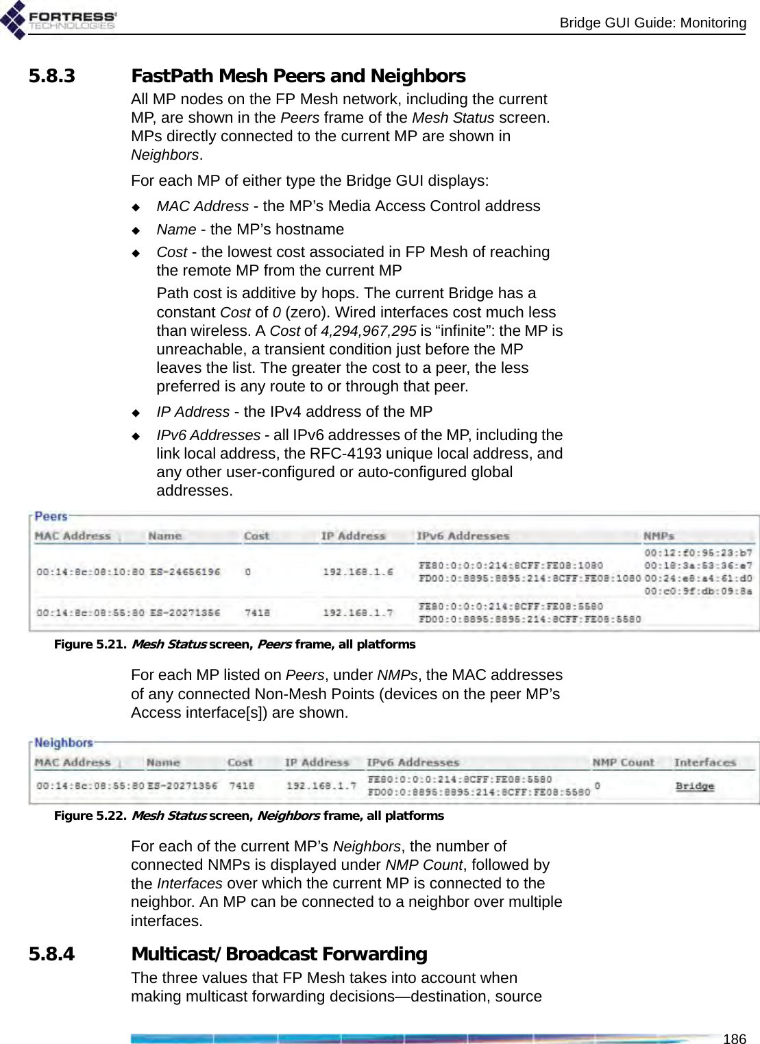 Bridge GUI Guide: Monitoring1865.8.3 FastPath Mesh Peers and NeighborsAll MP nodes on the FP Mesh network, including the current MP, are shown in the Peers frame of the Mesh Status screen. MPs directly connected to the current MP are shown in Neighbors.For each MP of either type the Bridge GUI displays:MAC Address - the MP’s Media Access Control addressName - the MP’s hostnameCost - the lowest cost associated in FP Mesh of reaching the remote MP from the current MPPath cost is additive by hops. The current Bridge has a constant Cost of 0 (zero). Wired interfaces cost much less than wireless. A Cost of 4,294,967,295 is “infinite”: the MP is unreachable, a transient condition just before the MP leaves the list. The greater the cost to a peer, the less preferred is any route to or through that peer.IP Address - the IPv4 address of the MPIPv6 Addresses - all IPv6 addresses of the MP, including the link local address, the RFC-4193 unique local address, and any other user-configured or auto-configured global addresses.Figure 5.21.Mesh Status screen, Peers frame, all platformsFor each MP listed on Peers, under NMPs, the MAC addresses of any connected Non-Mesh Points (devices on the peer MP’s Access interface[s]) are shown.Figure 5.22.Mesh Status screen, Neighbors frame, all platformsFor each of the current MP’s Neighbors, the number of connected NMPs is displayed under NMP Count, followed by the Interfaces over which the current MP is connected to the neighbor. An MP can be connected to a neighbor over multiple interfaces.5.8.4 Multicast/Broadcast ForwardingThe three values that FP Mesh takes into account when making multicast forwarding decisions—destination, source 