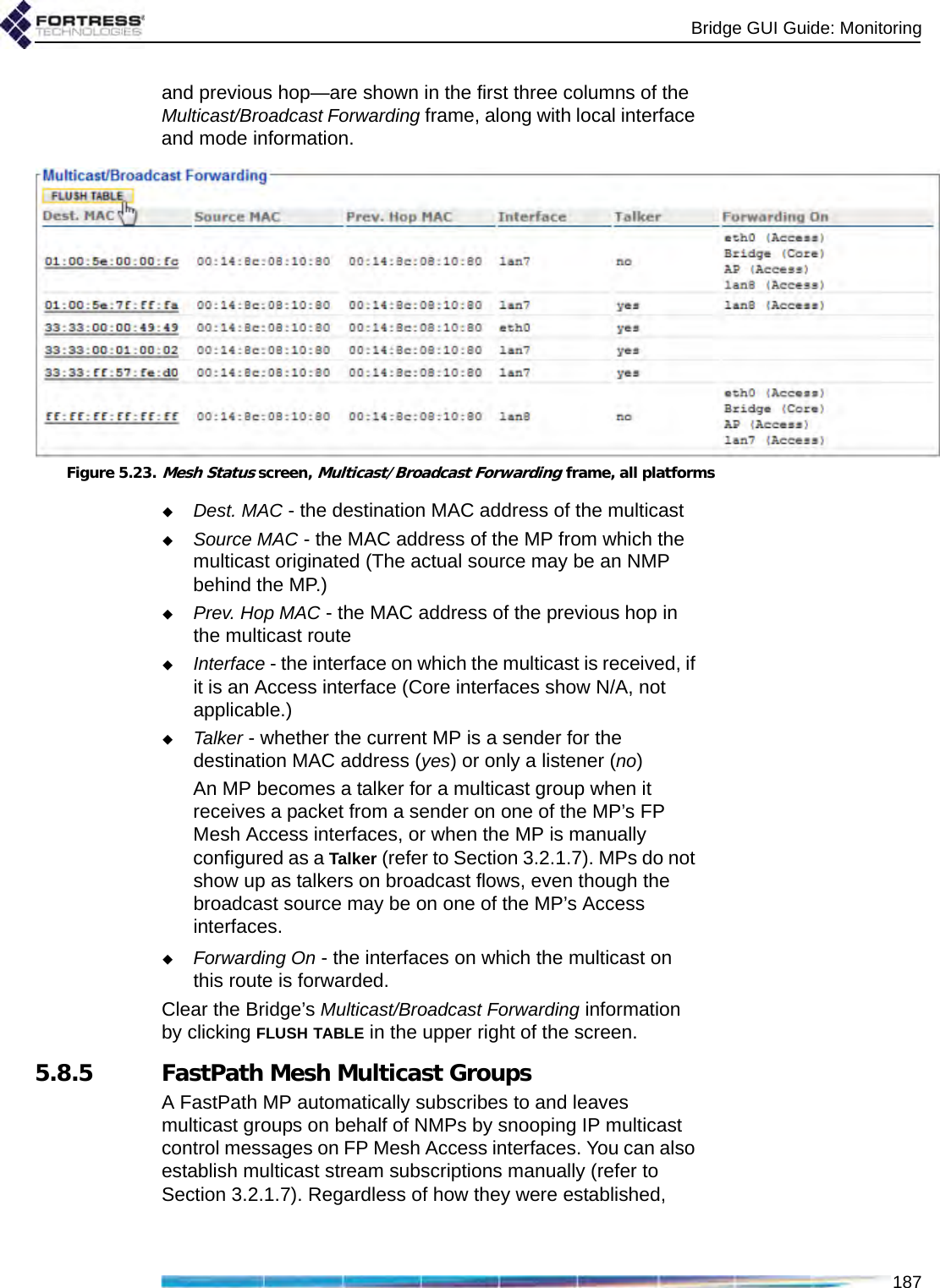 Bridge GUI Guide: Monitoring187and previous hop—are shown in the first three columns of the Multicast/Broadcast Forwarding frame, along with local interface and mode information.Figure 5.23.Mesh Status screen, Multicast/Broadcast Forwarding frame, all platformsDest. MAC - the destination MAC address of the multicastSource MAC - the MAC address of the MP from which the multicast originated (The actual source may be an NMP behind the MP.)Prev. Hop MAC - the MAC address of the previous hop in the multicast routeInterface - the interface on which the multicast is received, if it is an Access interface (Core interfaces show N/A, not applicable.)Talker - whether the current MP is a sender for the destination MAC address (yes) or only a listener (no)An MP becomes a talker for a multicast group when it receives a packet from a sender on one of the MP’s FP Mesh Access interfaces, or when the MP is manually configured as a Talker (refer to Section 3.2.1.7). MPs do not show up as talkers on broadcast flows, even though the broadcast source may be on one of the MP’s Access interfaces.Forwarding On - the interfaces on which the multicast on this route is forwarded.Clear the Bridge’s Multicast/Broadcast Forwarding information by clicking FLUSH TABLE in the upper right of the screen.5.8.5 FastPath Mesh Multicast GroupsA FastPath MP automatically subscribes to and leaves multicast groups on behalf of NMPs by snooping IP multicast control messages on FP Mesh Access interfaces. You can also establish multicast stream subscriptions manually (refer to Section 3.2.1.7). Regardless of how they were established, 