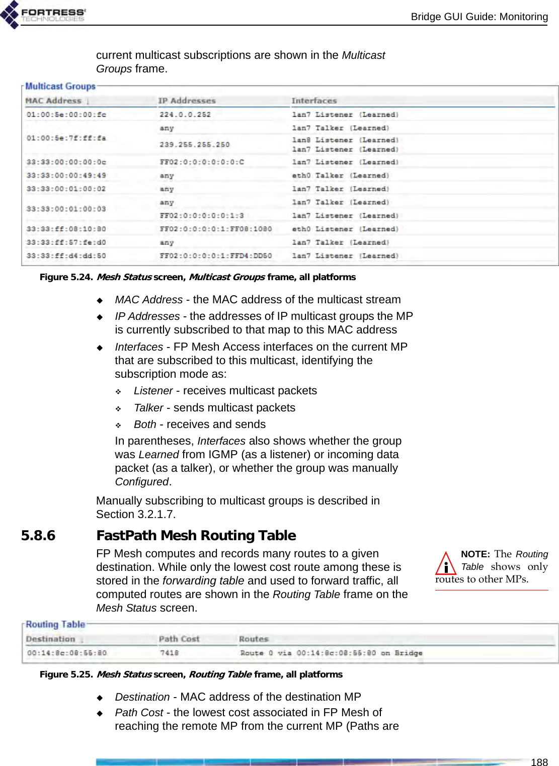 Bridge GUI Guide: Monitoring188current multicast subscriptions are shown in the Multicast Groups frame.Figure 5.24.Mesh Status screen, Multicast Groups frame, all platformsMAC Address - the MAC address of the multicast streamIP Addresses - the addresses of IP multicast groups the MP is currently subscribed to that map to this MAC addressInterfaces - FP Mesh Access interfaces on the current MP that are subscribed to this multicast, identifying the subscription mode as:Listener - receives multicast packetsTalker - sends multicast packetsBoth - receives and sendsIn parentheses, Interfaces also shows whether the group was Learned from IGMP (as a listener) or incoming data packet (as a talker), or whether the group was manually Configured.Manually subscribing to multicast groups is described in Section 3.2.1.7.5.8.6 FastPath Mesh Routing TableNOTE: The RoutingTable shows onlyroutes to other MPs.FP Mesh computes and records many routes to a given destination. While only the lowest cost route among these is stored in the forwarding table and used to forward traffic, all computed routes are shown in the Routing Table frame on the Mesh Status screen.Figure 5.25.Mesh Status screen, Routing Table frame, all platformsDestination - MAC address of the destination MPPath Cost - the lowest cost associated in FP Mesh of reaching the remote MP from the current MP (Paths are 