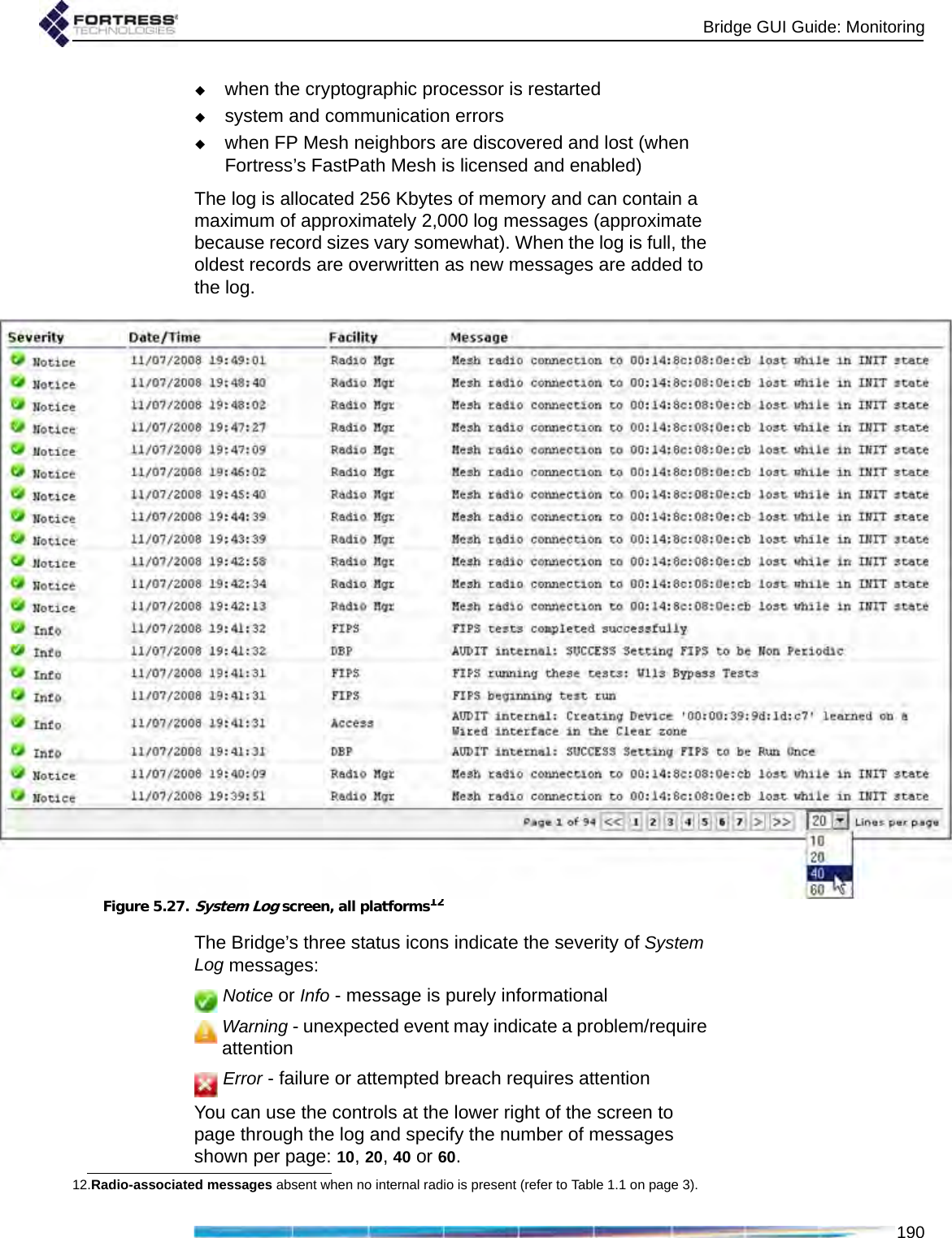 Bridge GUI Guide: Monitoring190when the cryptographic processor is restartedsystem and communication errorswhen FP Mesh neighbors are discovered and lost (when Fortress’s FastPath Mesh is licensed and enabled)The log is allocated 256 Kbytes of memory and can contain a maximum of approximately 2,000 log messages (approximate because record sizes vary somewhat). When the log is full, the oldest records are overwritten as new messages are added to the log.Figure 5.27.System Log screen, all platforms12The Bridge’s three status icons indicate the severity of System Log messages: Notice or Info - message is purely informationalWarning - unexpected event may indicate a problem/require attention Error - failure or attempted breach requires attentionYou can use the controls at the lower right of the screen to page through the log and specify the number of messages shown per page: 10, 20, 40 or 60. 12.Radio-associated messages absent when no internal radio is present (refer to Table 1.1 on page 3).