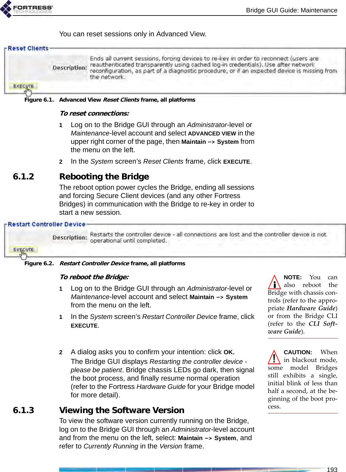 Bridge GUI Guide: Maintenance193You can reset sessions only in Advanced View.Figure 6.1. Advanced View Reset Clients frame, all platformsTo reset connections:1Log on to the Bridge GUI through an Administrator-level or Maintenance-level account and select ADVANCED VIEW in the upper right corner of the page, then Maintain -&gt; System from the menu on the left.2In the System screen’s Reset Clients frame, click EXECUTE.6.1.2 Rebooting the BridgeThe reboot option power cycles the Bridge, ending all sessions and forcing Secure Client devices (and any other Fortress Bridges) in communication with the Bridge to re-key in order to start a new session.Figure 6.2.Restart Controller Device frame, all platformsNOTE: You canalso reboot theBridge with chassis con-trols (refer to the appro-priate Hardware Guide)or from the Bridge CLI(refer to the CLI Soft-ware Guide).To reboot the Bridge:1Log on to the Bridge GUI through an Administrator-level or Maintenance-level account and select Maintain -&gt; System from the menu on the left.1In the System screen’s Restart Controller Device frame, click EXECUTE.CAUTION: Whenin blackout mode,some model Bridgesstill exhibits a single,initial blink of less thanhalf a second, at the be-ginning of the boot pro-cess.2A dialog asks you to confirm your intention: click OK.The Bridge GUI displays Restarting the controller device - please be patient. Bridge chassis LEDs go dark, then signal the boot process, and finally resume normal operation (refer to the Fortress Hardware Guide for your Bridge model for more detail). 6.1.3 Viewing the Software VersionTo view the software version currently running on the Bridge, log on to the Bridge GUI through an Administrator-level account and from the menu on the left, select: Maintain -&gt; System, and refer to Currently Running in the Version frame.