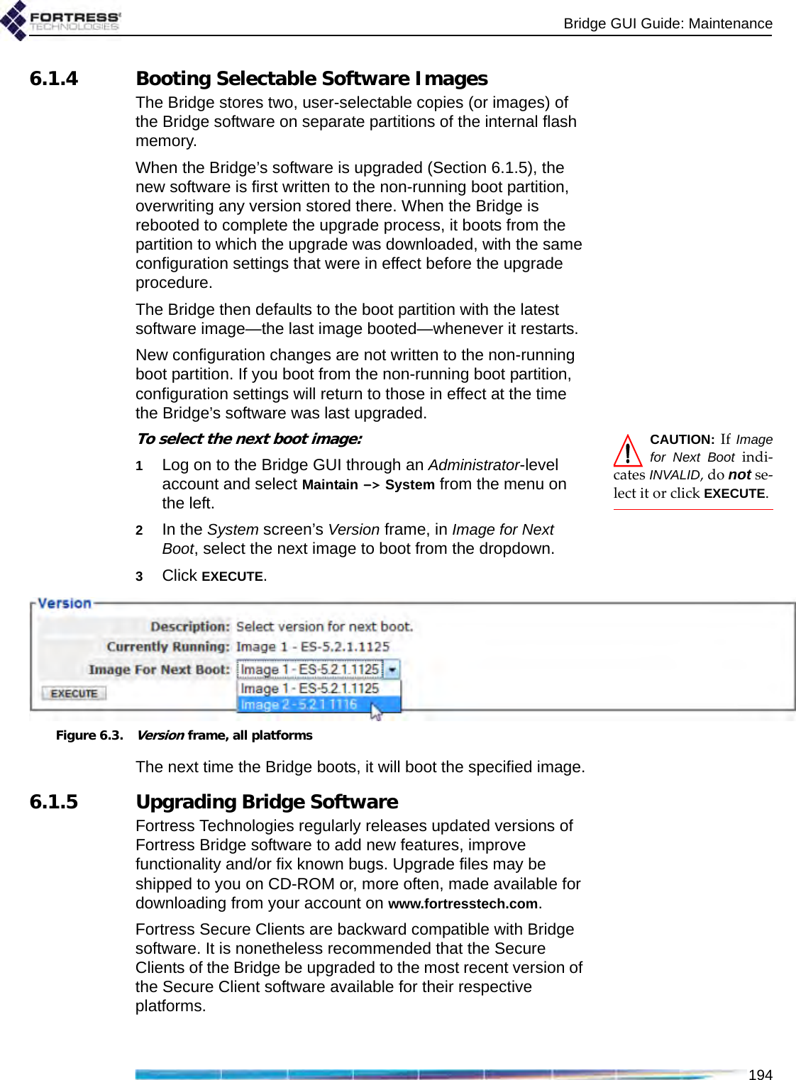 Bridge GUI Guide: Maintenance1946.1.4 Booting Selectable Software ImagesThe Bridge stores two, user-selectable copies (or images) of the Bridge software on separate partitions of the internal flash memory. When the Bridge’s software is upgraded (Section 6.1.5), the new software is first written to the non-running boot partition, overwriting any version stored there. When the Bridge is rebooted to complete the upgrade process, it boots from the partition to which the upgrade was downloaded, with the same configuration settings that were in effect before the upgrade procedure.The Bridge then defaults to the boot partition with the latest software image—the last image booted—whenever it restarts. New configuration changes are not written to the non-running boot partition. If you boot from the non-running boot partition, configuration settings will return to those in effect at the time the Bridge’s software was last upgraded. CAUTION: If Imagefor Next Boot indi-cates INVALID, do not se-lect it or click EXECUTE.To select the next boot image:1Log on to the Bridge GUI through an Administrator-level account and select Maintain -&gt; System from the menu on the left.2In the System screen’s Version frame, in Image for Next Boot, select the next image to boot from the dropdown.3Click EXECUTE.Figure 6.3.Version frame, all platformsThe next time the Bridge boots, it will boot the specified image.6.1.5 Upgrading Bridge SoftwareFortress Technologies regularly releases updated versions of Fortress Bridge software to add new features, improve functionality and/or fix known bugs. Upgrade files may be shipped to you on CD-ROM or, more often, made available for downloading from your account on www.fortresstech.com.Fortress Secure Clients are backward compatible with Bridge software. It is nonetheless recommended that the Secure Clients of the Bridge be upgraded to the most recent version of the Secure Client software available for their respective platforms.