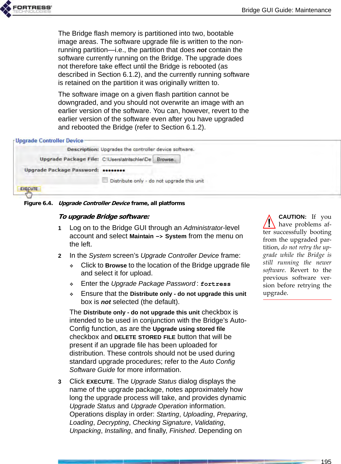 Bridge GUI Guide: Maintenance195The Bridge flash memory is partitioned into two, bootable image areas. The software upgrade file is written to the non-running partition—i.e., the partition that does not contain the software currently running on the Bridge. The upgrade does not therefore take effect until the Bridge is rebooted (as described in Section 6.1.2), and the currently running software is retained on the partition it was originally written to.The software image on a given flash partition cannot be downgraded, and you should not overwrite an image with an earlier version of the software. You can, however, revert to the earlier version of the software even after you have upgraded and rebooted the Bridge (refer to Section 6.1.2). Figure 6.4.Upgrade Controller Device frame, all platformsCAUTION: If youhave problems af-ter successfully bootingfrom the upgraded par-tition, do not retry the up-grade while the Bridge isstill running the newersoftware. Revert to theprevious software ver-sion before retrying theupgrade.To upgrade Bridge software:1Log on to the Bridge GUI through an Administrator-level account and select Maintain -&gt; System from the menu on the left.2In the System screen’s Upgrade Controller Device frame:Click to Browse to the location of the Bridge upgrade file and select it for upload.Enter the Upgrade Package Password : fortressEnsure that the Distribute only - do not upgrade this unit box is not selected (the default).The Distribute only - do not upgrade this unit checkbox is intended to be used in conjunction with the Bridge’s Auto-Config function, as are the Upgrade using stored file checkbox and DELETE STORED FILE button that will be present if an upgrade file has been uploaded for distribution. These controls should not be used during standard upgrade procedures; refer to the Auto Config Software Guide for more information.3Click EXECUTE. The Upgrade Status dialog displays the name of the upgrade package, notes approximately how long the upgrade process will take, and provides dynamic Upgrade Status and Upgrade Operation information. Operations display in order: Starting, Uploading, Preparing, Loading, Decrypting, Checking Signature, Validating, Unpacking, Installing, and finally, Finished. Depending on 