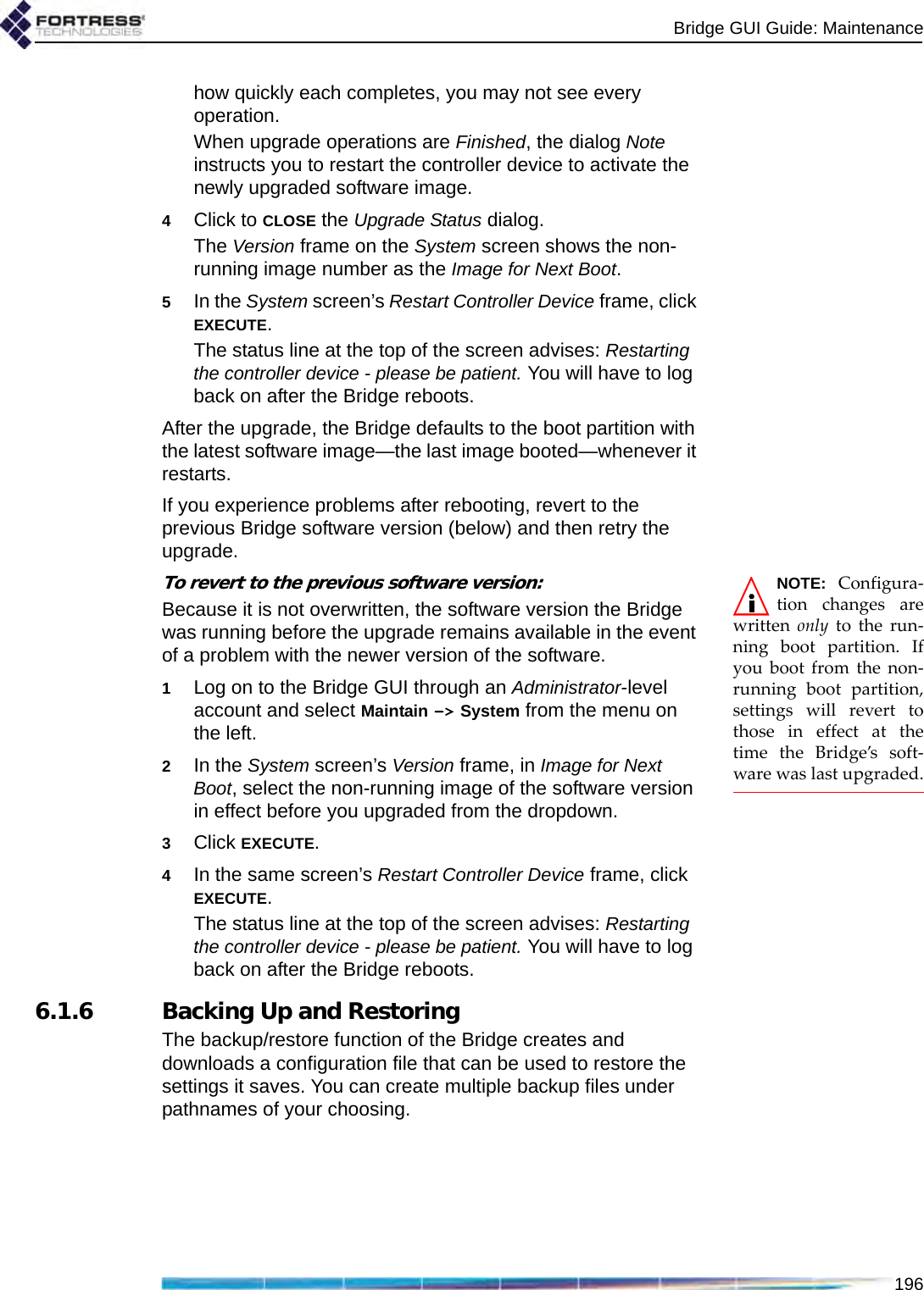 Bridge GUI Guide: Maintenance196how quickly each completes, you may not see every operation.When upgrade operations are Finished, the dialog Note instructs you to restart the controller device to activate the newly upgraded software image. 4Click to CLOSE the Upgrade Status dialog.The Version frame on the System screen shows the non-running image number as the Image for Next Boot.5In the System screen’s Restart Controller Device frame, click EXECUTE.The status line at the top of the screen advises: Restarting the controller device - please be patient. You will have to log back on after the Bridge reboots.After the upgrade, the Bridge defaults to the boot partition with the latest software image—the last image booted—whenever it restarts.If you experience problems after rebooting, revert to the previous Bridge software version (below) and then retry the upgrade.NOTE: Configura-tion changes arewritten  only to the run-ning boot partition. Ifyou boot from the non-running boot partition,settings will revert tothose in effect at thetime the Bridge’s soft-ware was last upgraded.To revert to the previous software version:Because it is not overwritten, the software version the Bridge was running before the upgrade remains available in the event of a problem with the newer version of the software.1Log on to the Bridge GUI through an Administrator-level account and select Maintain -&gt; System from the menu on the left.2In the System screen’s Version frame, in Image for Next Boot, select the non-running image of the software version in effect before you upgraded from the dropdown.3Click EXECUTE. 4In the same screen’s Restart Controller Device frame, click EXECUTE.The status line at the top of the screen advises: Restarting the controller device - please be patient. You will have to log back on after the Bridge reboots.6.1.6 Backing Up and RestoringThe backup/restore function of the Bridge creates and downloads a configuration file that can be used to restore the settings it saves. You can create multiple backup files under pathnames of your choosing.