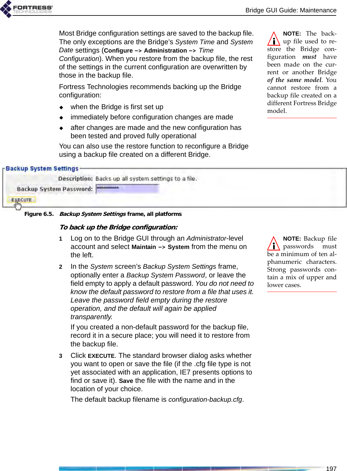 Bridge GUI Guide: Maintenance197NOTE: The back-up file used to re-store the Bridge con-figuration  must havebeen made on the cur-rent or another Bridgeof the same model. Youcannot restore from abackup file created on adifferent Fortress Bridgemodel.Most Bridge configuration settings are saved to the backup file. The only exceptions are the Bridge’s System Time and System Date settings (Configure -&gt; Administration -&gt; Time Configuration). When you restore from the backup file, the rest of the settings in the current configuration are overwritten by those in the backup file.Fortress Technologies recommends backing up the Bridge configuration:when the Bridge is first set upimmediately before configuration changes are madeafter changes are made and the new configuration has been tested and proved fully operationalYou can also use the restore function to reconfigure a Bridge using a backup file created on a different Bridge.Figure 6.5.Backup System Settings frame, all platformsTo back up the Bridge configuration:NOTE: Backup filepasswords mustbe a minimum of ten al-phanumeric characters.Strong passwords con-tain a mix of upper andlower cases.1Log on to the Bridge GUI through an Administrator-level account and select Maintain -&gt; System from the menu on the left.2In the System screen’s Backup System Settings frame, optionally enter a Backup System Password, or leave the field empty to apply a default password. You do not need to know the default password to restore from a file that uses it. Leave the password field empty during the restore operation, and the default will again be applied transparently.If you created a non-default password for the backup file, record it in a secure place; you will need it to restore from the backup file.3Click EXECUTE. The standard browser dialog asks whether you want to open or save the file (if the .cfg file type is not yet associated with an application, IE7 presents options to find or save it). Save the file with the name and in the location of your choice. The default backup filename is configuration-backup.cfg.