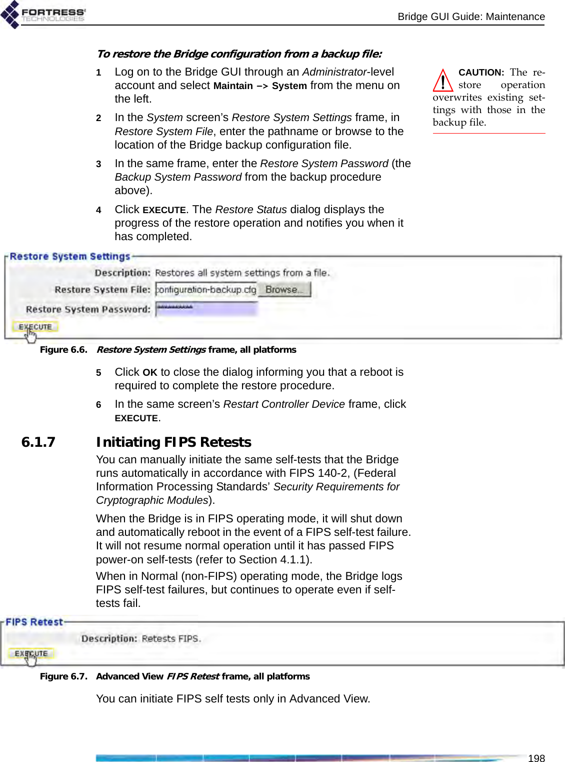 Bridge GUI Guide: Maintenance198To restore the Bridge configuration from a backup file:CAUTION: The re-store operationoverwrites existing set-tings with those in thebackup file. 1Log on to the Bridge GUI through an Administrator-level account and select Maintain -&gt; System from the menu on the left.2In the System screen’s Restore System Settings frame, in Restore System File, enter the pathname or browse to the location of the Bridge backup configuration file.3In the same frame, enter the Restore System Password (the Backup System Password from the backup procedure above).4Click EXECUTE. The Restore Status dialog displays the progress of the restore operation and notifies you when it has completed.Figure 6.6.Restore System Settings frame, all platforms5Click OK to close the dialog informing you that a reboot is required to complete the restore procedure.6In the same screen’s Restart Controller Device frame, click EXECUTE.6.1.7 Initiating FIPS RetestsYou can manually initiate the same self-tests that the Bridge runs automatically in accordance with FIPS 140-2, (Federal Information Processing Standards’ Security Requirements for Cryptographic Modules).When the Bridge is in FIPS operating mode, it will shut down and automatically reboot in the event of a FIPS self-test failure. It will not resume normal operation until it has passed FIPS power-on self-tests (refer to Section 4.1.1). When in Normal (non-FIPS) operating mode, the Bridge logs FIPS self-test failures, but continues to operate even if self-tests fail.Figure 6.7. Advanced View FIPS Retest frame, all platformsYou can initiate FIPS self tests only in Advanced View.