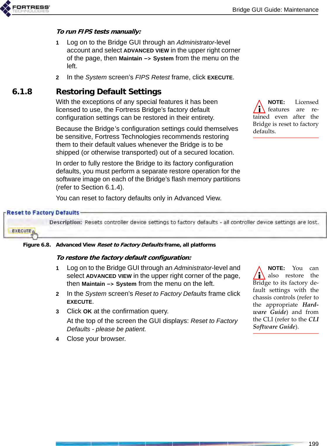 Bridge GUI Guide: Maintenance199To run FIPS tests manually:1Log on to the Bridge GUI through an Administrator-level account and select ADVANCED VIEW in the upper right corner of the page, then Maintain -&gt; System from the menu on the left.2In the System screen’s FIPS Retest frame, click EXECUTE.6.1.8 Restoring Default SettingsNOTE: Licensedfeatures are re-tained even after theBridge is reset to factorydefaults.With the exceptions of any special features it has been licensed to use, the Fortress Bridge’s factory default configuration settings can be restored in their entirety.Because the Bridge’s configuration settings could themselves be sensitive, Fortress Technologies recommends restoring them to their default values whenever the Bridge is to be shipped (or otherwise transported) out of a secured location.In order to fully restore the Bridge to its factory configuration defaults, you must perform a separate restore operation for the software image on each of the Bridge’s flash memory partitions (refer to Section 6.1.4).You can reset to factory defaults only in Advanced View.Figure 6.8. Advanced View Reset to Factory Defaults frame, all platformsTo restore the factory default configuration:NOTE: You canalso restore theBridge to its factory de-fault settings with thechassis controls (refer tothe appropriate Hard-ware Guide) and fromthe CLI (refer to the CLISoftware Guide).1Log on to the Bridge GUI through an Administrator-level and select ADVANCED VIEW in the upper right corner of the page, then Maintain -&gt; System from the menu on the left.2In the System screen’s Reset to Factory Defaults frame click EXECUTE.3Click OK at the confirmation query.At the top of the screen the GUI displays: Reset to Factory Defaults - please be patient. 4Close your browser.
