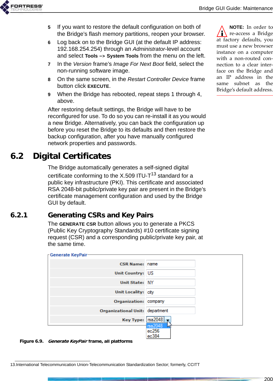 Bridge GUI Guide: Maintenance200NOTE: In order tore-access a Bridgeat factory defaults, youmust use a new browserinstance on a computerwith a non-routed con-nection to a clear inter-face on the Bridge andan IP address in thesame subnet as theBridge’s default address.5If you want to restore the default configuration on both of the Bridge’s flash memory partitions, reopen your browser.6Log back on to the Bridge GUI (at the default IP address: 192.168.254.254) through an Administrator-level account and select Tools -&gt; System Tools from the menu on the left.7In the Version frame’s Image For Next Boot field, select the non-running software image.8On the same screen, in the Restart Controller Device frame button click EXECUTE.9When the Bridge has rebooted, repeat steps 1 through 4, above.After restoring default settings, the Bridge will have to be reconfigured for use. To do so you can re-install it as you would a new Bridge. Alternatively, you can back the configuration up before you reset the Bridge to its defaults and then restore the backup configuration, after you have manually configured network properties and passwords.6.2 Digital CertificatesThe Bridge automatically generates a self-signed digital certificate conforming to the X.509 ITU-T13 standard for a public key infrastructure (PKI). This certificate and associated RSA 2048-bit public/private key pair are present in the Bridge’s certificate management configuration and used by the Bridge GUI by default.6.2.1 Generating CSRs and Key PairsThe GENERATE CSR button allows you to generate a PKCS (Public Key Cryptography Standards) #10 certificate signing request (CSR) and a corresponding public/private key pair, at the same time.Figure 6.9.Generate KeyPair frame, all platforms13.International Telecommunication Union-Telecommunication Standardization Sector; formerly, CCITT