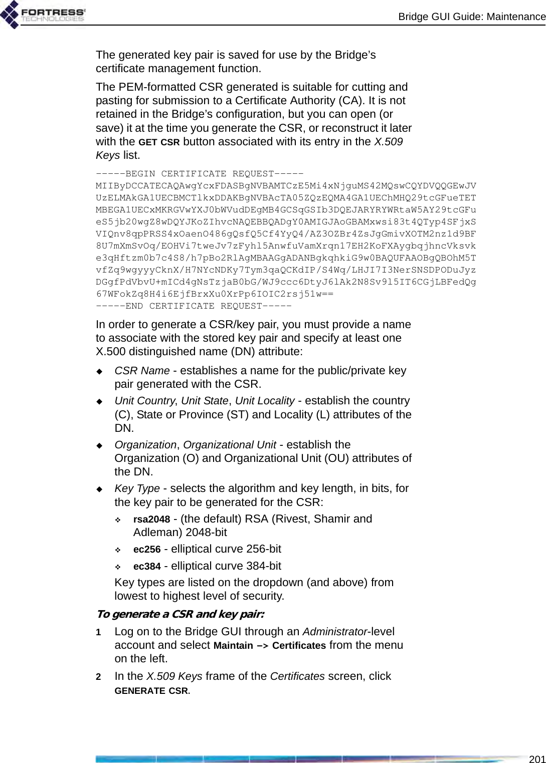 Bridge GUI Guide: Maintenance201The generated key pair is saved for use by the Bridge’s certificate management function. The PEM-formatted CSR generated is suitable for cutting and pasting for submission to a Certificate Authority (CA). It is not retained in the Bridge’s configuration, but you can open (or save) it at the time you generate the CSR, or reconstruct it later with the GET CSR button associated with its entry in the X.509 Keys list.-----BEGIN CERTIFICATE REQUEST-----MIIByDCCATECAQAwgYcxFDASBgNVBAMTCzE5Mi4xNjguMS42MQswCQYDVQQGEwJVUzELMAkGA1UECBMCTlkxDDAKBgNVBAcTA05ZQzEQMA4GA1UEChMHQ29tcGFueTETMBEGA1UECxMKRGVwYXJ0bWVudDEgMB4GCSqGSIb3DQEJARYRYWRtaW5AY29tcGFueS5jb20wgZ8wDQYJKoZIhvcNAQEBBQADgY0AMIGJAoGBAMxwsi83t4QTyp4SFjxSVIQnv8qpPRSS4xOaenO486gQsfQ5Cf4YyQ4/AZ3OZBr4ZsJgGmivXOTM2nz1d9BF8U7mXmSvOq/EOHVi7tweJv7zFyhl5AnwfuVamXrqn17EH2KoFXAygbqjhncVksvke3qHftzm0b7c4S8/h7pBo2RlAgMBAAGgADANBgkqhkiG9w0BAQUFAAOBgQBOhM5TvfZq9wgyyyCknX/H7NYcNDKy7Tym3qaQCKdIP/S4Wq/LHJI7I3NerSNSDPODuJyzDGgfPdVbvU+mICd4gNsTzjaB0bG/WJ9ccc6DtyJ6lAk2N8Sv9l5IT6CGjLBFedQg67WFokZq8H4i6EjfBrxXu0XrPp6IOIC2rsj51w==-----END CERTIFICATE REQUEST-----In order to generate a CSR/key pair, you must provide a name to associate with the stored key pair and specify at least one X.500 distinguished name (DN) attribute: CSR Name - establishes a name for the public/private key pair generated with the CSR.Unit Country, Unit State, Unit Locality - establish the country (C), State or Province (ST) and Locality (L) attributes of the DN.Organization, Organizational Unit - establish the Organization (O) and Organizational Unit (OU) attributes of the DN.Key Type - selects the algorithm and key length, in bits, for the key pair to be generated for the CSR:rsa2048 - (the default) RSA (Rivest, Shamir and Adleman) 2048-bitec256 - elliptical curve 256-bitec384 - elliptical curve 384-bitKey types are listed on the dropdown (and above) from lowest to highest level of security.To generate a CSR and key pair:1Log on to the Bridge GUI through an Administrator-level account and select Maintain -&gt; Certificates from the menu on the left.2In the X.509 Keys frame of the Certificates screen, click GENERATE CSR.