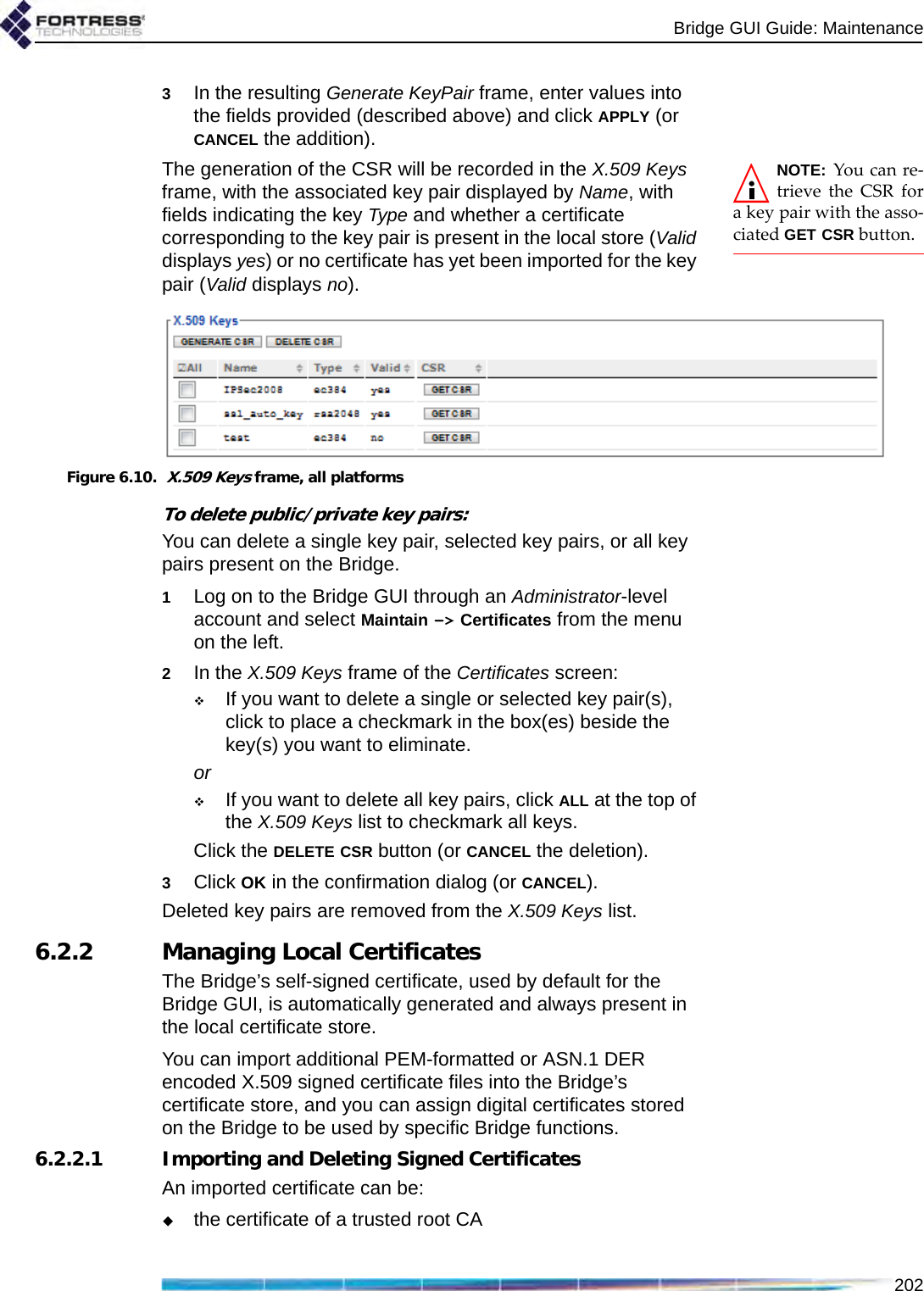 Bridge GUI Guide: Maintenance2023In the resulting Generate KeyPair frame, enter values into the fields provided (described above) and click APPLY (or CANCEL the addition).NOTE: You can re-trieve the CSR fora key pair with the asso-ciated GET CSR button.The generation of the CSR will be recorded in the X.509 Keys frame, with the associated key pair displayed by Name, with fields indicating the key Type and whether a certificate corresponding to the key pair is present in the local store (Valid displays yes) or no certificate has yet been imported for the key pair (Valid displays no).Figure 6.10.  X.509 Keys frame, all platformsTo delete public/private key pairs:You can delete a single key pair, selected key pairs, or all key pairs present on the Bridge.1Log on to the Bridge GUI through an Administrator-level account and select Maintain -&gt; Certificates from the menu on the left.2In the X.509 Keys frame of the Certificates screen:If you want to delete a single or selected key pair(s), click to place a checkmark in the box(es) beside the key(s) you want to eliminate.orIf you want to delete all key pairs, click ALL at the top of the X.509 Keys list to checkmark all keys.Click the DELETE CSR button (or CANCEL the deletion).3Click OK in the confirmation dialog (or CANCEL).Deleted key pairs are removed from the X.509 Keys list.6.2.2 Managing Local Certificates The Bridge’s self-signed certificate, used by default for the Bridge GUI, is automatically generated and always present in the local certificate store. You can import additional PEM-formatted or ASN.1 DER encoded X.509 signed certificate files into the Bridge’s certificate store, and you can assign digital certificates stored on the Bridge to be used by specific Bridge functions.6.2.2.1 Importing and Deleting Signed CertificatesAn imported certificate can be:the certificate of a trusted root CA