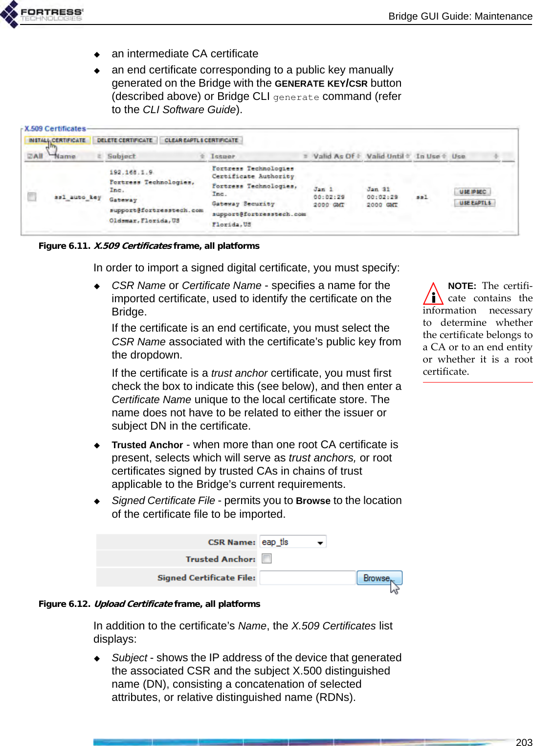 Bridge GUI Guide: Maintenance203an intermediate CA certificatean end certificate corresponding to a public key manually generated on the Bridge with the GENERATE KEY/CSR button (described above) or Bridge CLI generate command (refer to the CLI Software Guide).Figure 6.11.X.509 Certificates frame, all platformsIn order to import a signed digital certificate, you must specify:NOTE: The certifi-cate contains theinformation necessaryto determine whetherthe certificate belongs toa CA or to an end entityor whether it is a rootcertificate.CSR Name or Certificate Name - specifies a name for the imported certificate, used to identify the certificate on the Bridge. If the certificate is an end certificate, you must select the CSR Name associated with the certificate’s public key from the dropdown.If the certificate is a trust anchor certificate, you must first check the box to indicate this (see below), and then enter a Certificate Name unique to the local certificate store. The name does not have to be related to either the issuer or subject DN in the certificate.Trusted Anchor - when more than one root CA certificate is present, selects which will serve as trust anchors, or root certificates signed by trusted CAs in chains of trust applicable to the Bridge’s current requirements.Signed Certificate File - permits you to Browse to the location of the certificate file to be imported.Figure 6.12.Upload Certificate frame, all platformsIn addition to the certificate’s Name, the X.509 Certificates list displays:Subject - shows the IP address of the device that generated the associated CSR and the subject X.500 distinguished name (DN), consisting a concatenation of selected attributes, or relative distinguished name (RDNs).