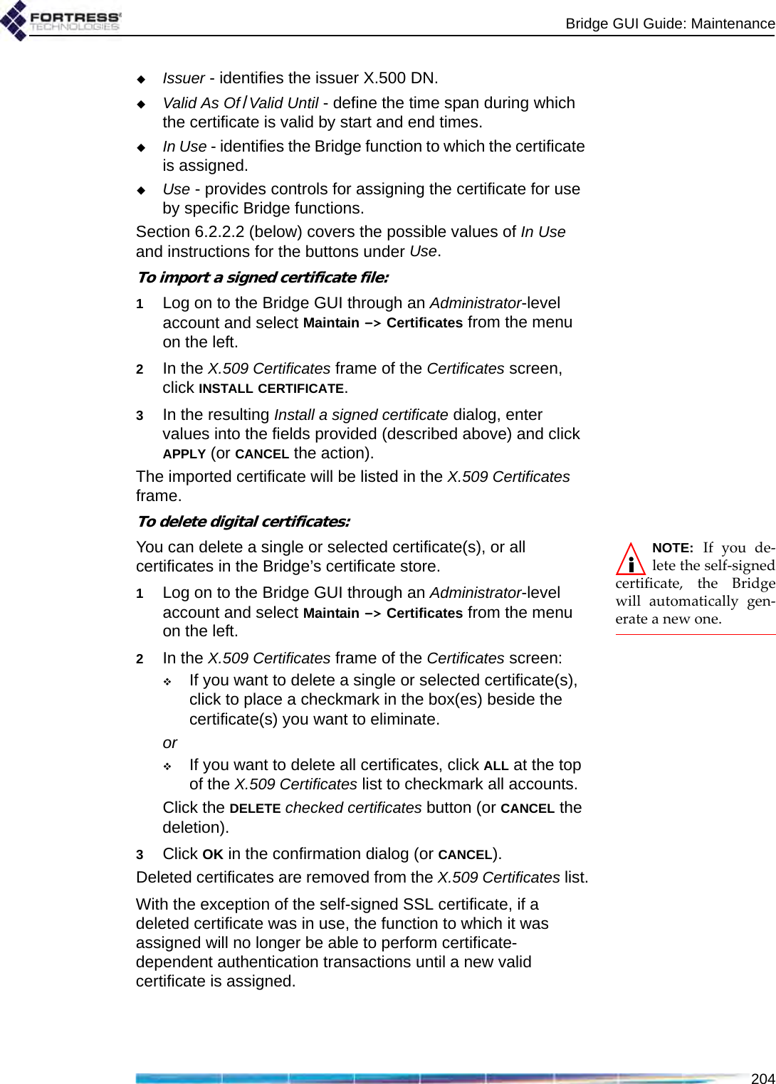 Bridge GUI Guide: Maintenance204Issuer - identifies the issuer X.500 DN.Valid As Of /Valid Until - define the time span during which the certificate is valid by start and end times.In Use - identifies the Bridge function to which the certificate is assigned.Use - provides controls for assigning the certificate for use by specific Bridge functions.Section 6.2.2.2 (below) covers the possible values of In Use and instructions for the buttons under Use.To import a signed certificate file:1Log on to the Bridge GUI through an Administrator-level account and select Maintain -&gt; Certificates from the menu on the left.2In the X.509 Certificates frame of the Certificates screen, click INSTALL CERTIFICATE.3In the resulting Install a signed certificate dialog, enter values into the fields provided (described above) and click APPLY (or CANCEL the action).The imported certificate will be listed in the X.509 Certificates frame.To delete digital certificates:NOTE: If you de-lete the self-signedcertificate, the Bridgewill automatically gen-erate a new one.You can delete a single or selected certificate(s), or all certificates in the Bridge’s certificate store.1Log on to the Bridge GUI through an Administrator-level account and select Maintain -&gt; Certificates from the menu on the left.2In the X.509 Certificates frame of the Certificates screen:If you want to delete a single or selected certificate(s), click to place a checkmark in the box(es) beside the certificate(s) you want to eliminate.orIf you want to delete all certificates, click ALL at the top of the X.509 Certificates list to checkmark all accounts.Click the DELETE checked certificates button (or CANCEL the deletion).3Click OK in the confirmation dialog (or CANCEL).Deleted certificates are removed from the X.509 Certificates list.With the exception of the self-signed SSL certificate, if a deleted certificate was in use, the function to which it was assigned will no longer be able to perform certificate-dependent authentication transactions until a new valid certificate is assigned. 