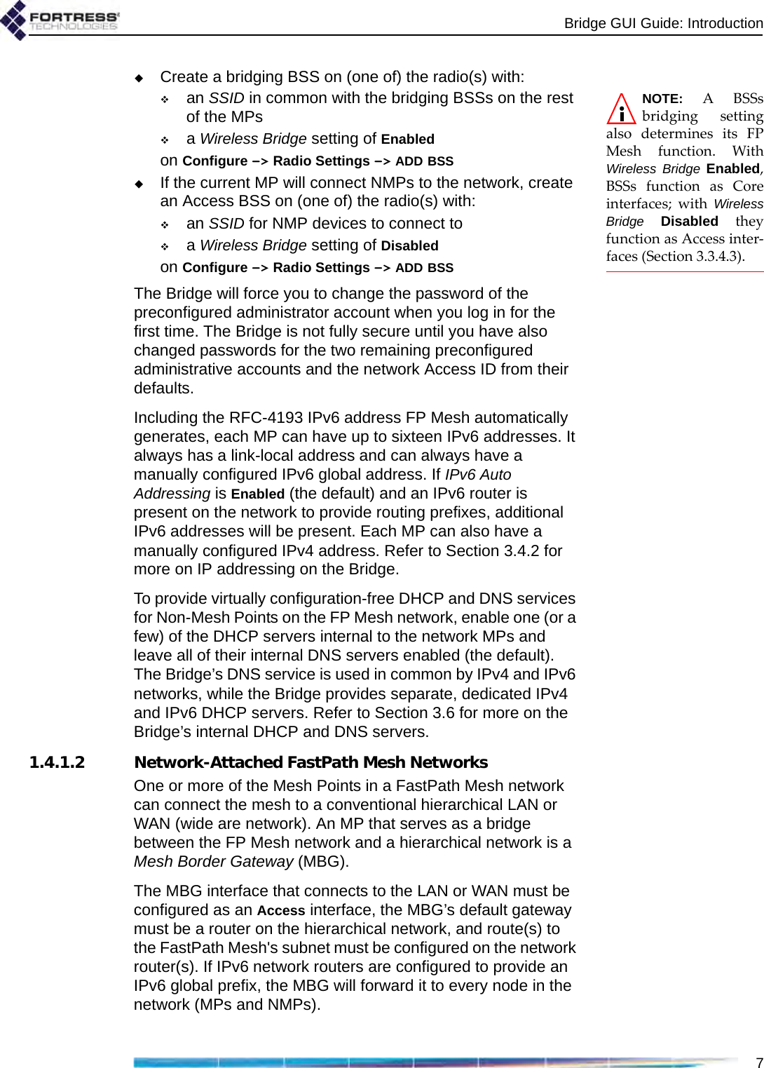 Bridge GUI Guide: Introduction7Create a bridging BSS on (one of) the radio(s) with:NOTE: A BSSsbridging settingalso determines its FPMesh function. WithWireless Bridge Enabled,BSSs function as Coreinterfaces; with WirelessBridge Disabled theyfunction as Access inter-faces (Section 3.3.4.3).an SSID in common with the bridging BSSs on the rest of the MPsa Wireless Bridge setting of Enabledon Configure -&gt; Radio Settings -&gt; ADD BSSIf the current MP will connect NMPs to the network, create an Access BSS on (one of) the radio(s) with:an SSID for NMP devices to connect toa Wireless Bridge setting of Disabledon Configure -&gt; Radio Settings -&gt; ADD BSSThe Bridge will force you to change the password of the preconfigured administrator account when you log in for the first time. The Bridge is not fully secure until you have also changed passwords for the two remaining preconfigured administrative accounts and the network Access ID from their defaults.Including the RFC-4193 IPv6 address FP Mesh automatically generates, each MP can have up to sixteen IPv6 addresses. It always has a link-local address and can always have a manually configured IPv6 global address. If IPv6 Auto Addressing is Enabled (the default) and an IPv6 router is present on the network to provide routing prefixes, additional IPv6 addresses will be present. Each MP can also have a manually configured IPv4 address. Refer to Section 3.4.2 for more on IP addressing on the Bridge.To provide virtually configuration-free DHCP and DNS services for Non-Mesh Points on the FP Mesh network, enable one (or a few) of the DHCP servers internal to the network MPs and leave all of their internal DNS servers enabled (the default). The Bridge’s DNS service is used in common by IPv4 and IPv6 networks, while the Bridge provides separate, dedicated IPv4 and IPv6 DHCP servers. Refer to Section 3.6 for more on the Bridge’s internal DHCP and DNS servers. 1.4.1.2 Network-Attached FastPath Mesh NetworksOne or more of the Mesh Points in a FastPath Mesh network can connect the mesh to a conventional hierarchical LAN or WAN (wide are network). An MP that serves as a bridge between the FP Mesh network and a hierarchical network is a Mesh Border Gateway (MBG). The MBG interface that connects to the LAN or WAN must be configured as an Access interface, the MBG’s default gateway must be a router on the hierarchical network, and route(s) to the FastPath Mesh&apos;s subnet must be configured on the network router(s). If IPv6 network routers are configured to provide an IPv6 global prefix, the MBG will forward it to every node in the network (MPs and NMPs).