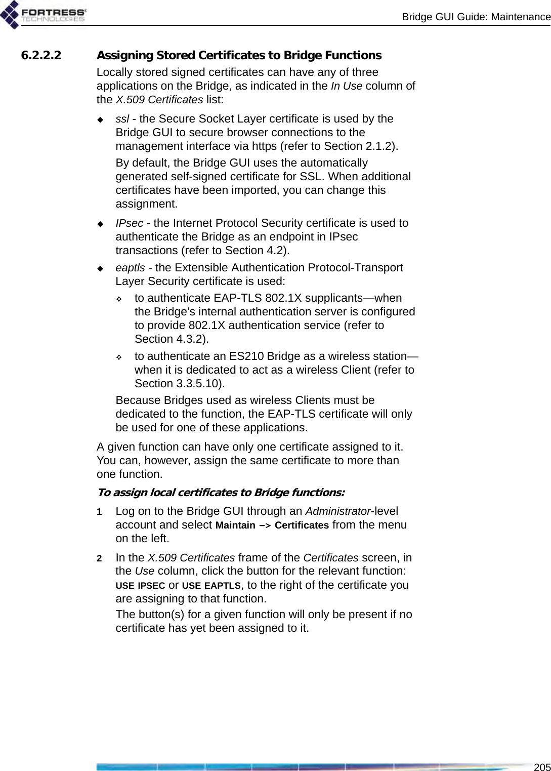 Bridge GUI Guide: Maintenance2056.2.2.2 Assigning Stored Certificates to Bridge FunctionsLocally stored signed certificates can have any of three applications on the Bridge, as indicated in the In Use column of the X.509 Certificates list: ssl - the Secure Socket Layer certificate is used by the Bridge GUI to secure browser connections to the management interface via https (refer to Section 2.1.2).By default, the Bridge GUI uses the automatically generated self-signed certificate for SSL. When additional certificates have been imported, you can change this assignment.IPsec - the Internet Protocol Security certificate is used to authenticate the Bridge as an endpoint in IPsec transactions (refer to Section 4.2).eaptls - the Extensible Authentication Protocol-Transport Layer Security certificate is used:to authenticate EAP-TLS 802.1X supplicants—when the Bridge’s internal authentication server is configured to provide 802.1X authentication service (refer to Section 4.3.2).to authenticate an ES210 Bridge as a wireless station—when it is dedicated to act as a wireless Client (refer to Section 3.3.5.10).Because Bridges used as wireless Clients must be dedicated to the function, the EAP-TLS certificate will only be used for one of these applications.A given function can have only one certificate assigned to it. You can, however, assign the same certificate to more than one function.To assign local certificates to Bridge functions:1Log on to the Bridge GUI through an Administrator-level account and select Maintain -&gt; Certificates from the menu on the left.2In the X.509 Certificates frame of the Certificates screen, in the Use column, click the button for the relevant function: USE IPSEC or USE EAPTLS, to the right of the certificate you are assigning to that function.The button(s) for a given function will only be present if no certificate has yet been assigned to it. 