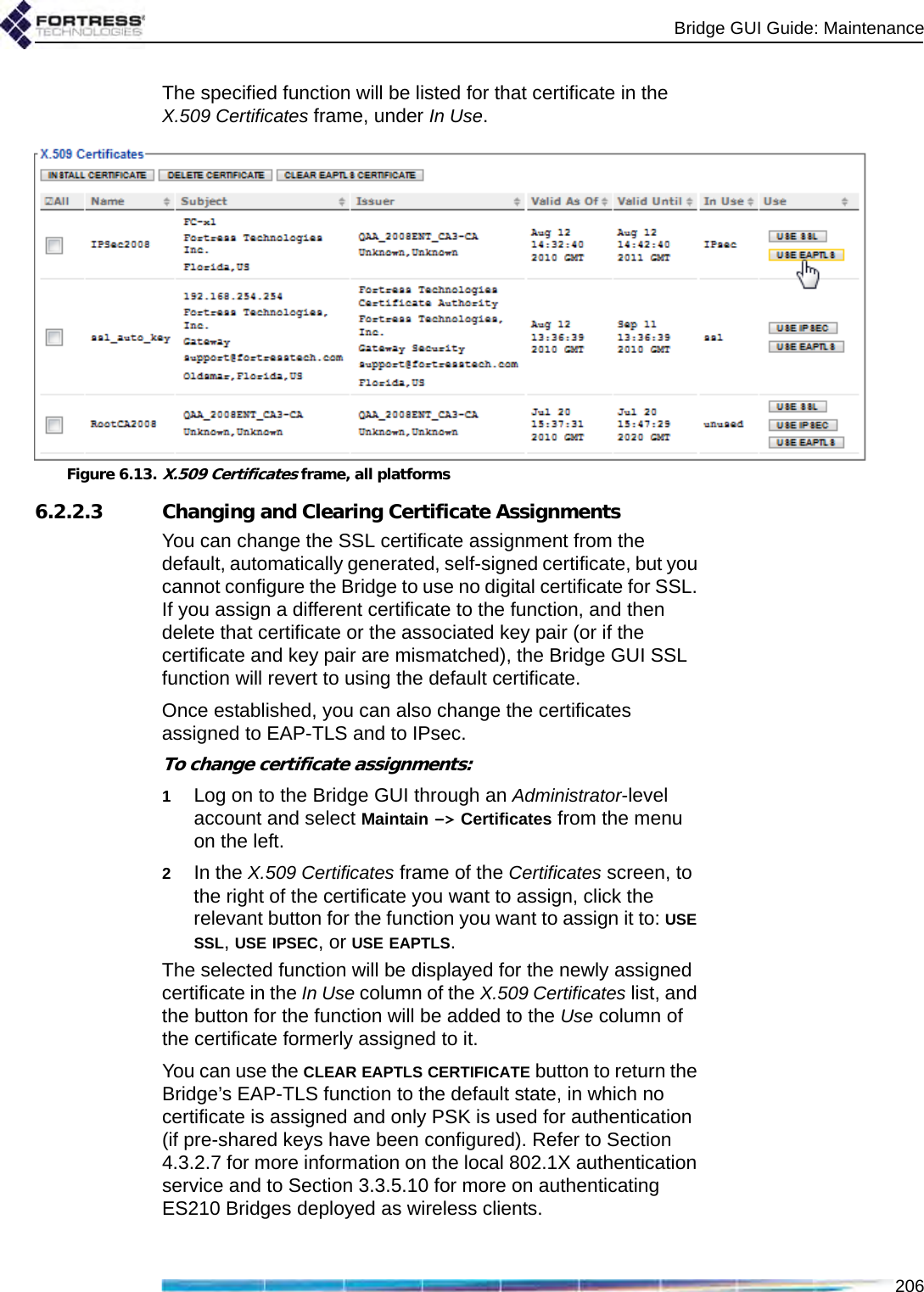 Bridge GUI Guide: Maintenance206The specified function will be listed for that certificate in the X.509 Certificates frame, under In Use.Figure 6.13.X.509 Certificates frame, all platforms6.2.2.3 Changing and Clearing Certificate AssignmentsYou can change the SSL certificate assignment from the default, automatically generated, self-signed certificate, but you cannot configure the Bridge to use no digital certificate for SSL. If you assign a different certificate to the function, and then delete that certificate or the associated key pair (or if the certificate and key pair are mismatched), the Bridge GUI SSL function will revert to using the default certificate.Once established, you can also change the certificates assigned to EAP-TLS and to IPsec. To change certificate assignments:1Log on to the Bridge GUI through an Administrator-level account and select Maintain -&gt; Certificates from the menu on the left.2In the X.509 Certificates frame of the Certificates screen, to the right of the certificate you want to assign, click the relevant button for the function you want to assign it to: USE SSL, USE IPSEC, or USE EAPTLS.The selected function will be displayed for the newly assigned certificate in the In Use column of the X.509 Certificates list, and the button for the function will be added to the Use column of the certificate formerly assigned to it. You can use the CLEAR EAPTLS CERTIFICATE button to return the Bridge’s EAP-TLS function to the default state, in which no certificate is assigned and only PSK is used for authentication (if pre-shared keys have been configured). Refer to Section 4.3.2.7 for more information on the local 802.1X authentication service and to Section 3.3.5.10 for more on authenticating ES210 Bridges deployed as wireless clients.