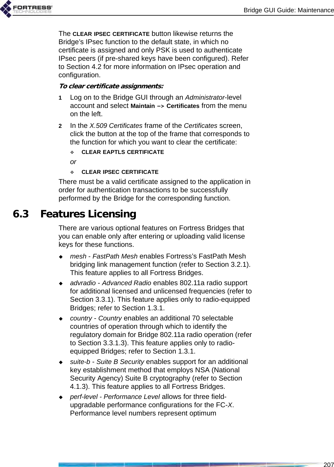 Bridge GUI Guide: Maintenance207The CLEAR IPSEC CERTIFICATE button likewise returns the Bridge’s IPsec function to the default state, in which no certificate is assigned and only PSK is used to authenticate IPsec peers (if pre-shared keys have been configured). Refer to Section 4.2 for more information on IPsec operation and configuration.To clear certificate assignments:1Log on to the Bridge GUI through an Administrator-level account and select Maintain -&gt; Certificates from the menu on the left.2In the X.509 Certificates frame of the Certificates screen, click the button at the top of the frame that corresponds to the function for which you want to clear the certificate: CLEAR EAPTLS CERTIFICATE or CLEAR IPSEC CERTIFICATEThere must be a valid certificate assigned to the application in order for authentication transactions to be successfully performed by the Bridge for the corresponding function. 6.3 Features LicensingThere are various optional features on Fortress Bridges that you can enable only after entering or uploading valid license keys for these functions.mesh - FastPath Mesh enables Fortress’s FastPath Mesh bridging link management function (refer to Section 3.2.1). This feature applies to all Fortress Bridges.advradio - Advanced Radio enables 802.11a radio support for additional licensed and unlicensed frequencies (refer to Section 3.3.1). This feature applies only to radio-equipped Bridges; refer to Section 1.3.1.country - Country enables an additional 70 selectable countries of operation through which to identify the regulatory domain for Bridge 802.11a radio operation (refer to Section 3.3.1.3). This feature applies only to radio-equipped Bridges; refer to Section 1.3.1.suite-b - Suite B Security enables support for an additional key establishment method that employs NSA (National Security Agency) Suite B cryptography (refer to Section 4.1.3). This feature applies to all Fortress Bridges.perf-level - Performance Level allows for three field-upgradable performance configurations for the FC-X. Performance level numbers represent optimum 