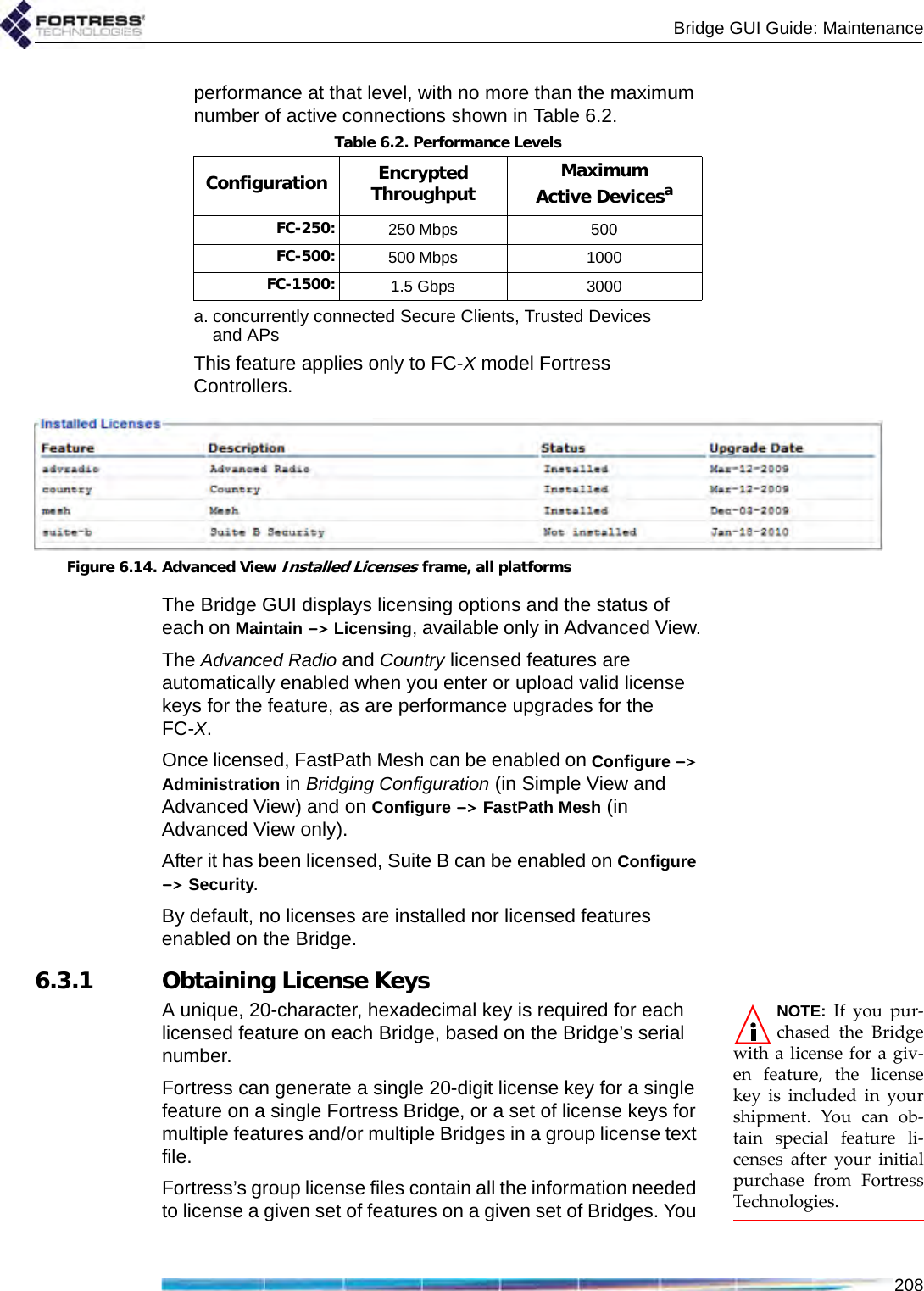 Bridge GUI Guide: Maintenance208performance at that level, with no more than the maximum number of active connections shown in Table 6.2.This feature applies only to FC-X model Fortress Controllers.Figure 6.14. Advanced View Installed Licenses frame, all platformsThe Bridge GUI displays licensing options and the status of each on Maintain -&gt; Licensing, available only in Advanced View.The Advanced Radio and Country licensed features are automatically enabled when you enter or upload valid license keys for the feature, as are performance upgrades for the FC-X. Once licensed, FastPath Mesh can be enabled on Configure -&gt; Administration in Bridging Configuration (in Simple View and Advanced View) and on Configure -&gt; FastPath Mesh (in Advanced View only). After it has been licensed, Suite B can be enabled on Configure -&gt; Security. By default, no licenses are installed nor licensed features enabled on the Bridge.6.3.1 Obtaining License KeysNOTE: If you pur-chased the Bridgewith a license for a giv-en feature, the licensekey is included in yourshipment. You can ob-tain special feature li-censes after your initialpurchase from FortressTechnologies.A unique, 20-character, hexadecimal key is required for each licensed feature on each Bridge, based on the Bridge’s serial number.Fortress can generate a single 20-digit license key for a single feature on a single Fortress Bridge, or a set of license keys for multiple features and/or multiple Bridges in a group license text file. Fortress’s group license files contain all the information needed to license a given set of features on a given set of Bridges. You Table 6.2. Performance LevelsConfiguration Encrypted Throughput Maximum Active Devicesaa. concurrently connected Secure Clients, Trusted Devices and APsFC-250: 250 Mbps 500FC-500: 500 Mbps 1000FC-1500: 1.5 Gbps 3000