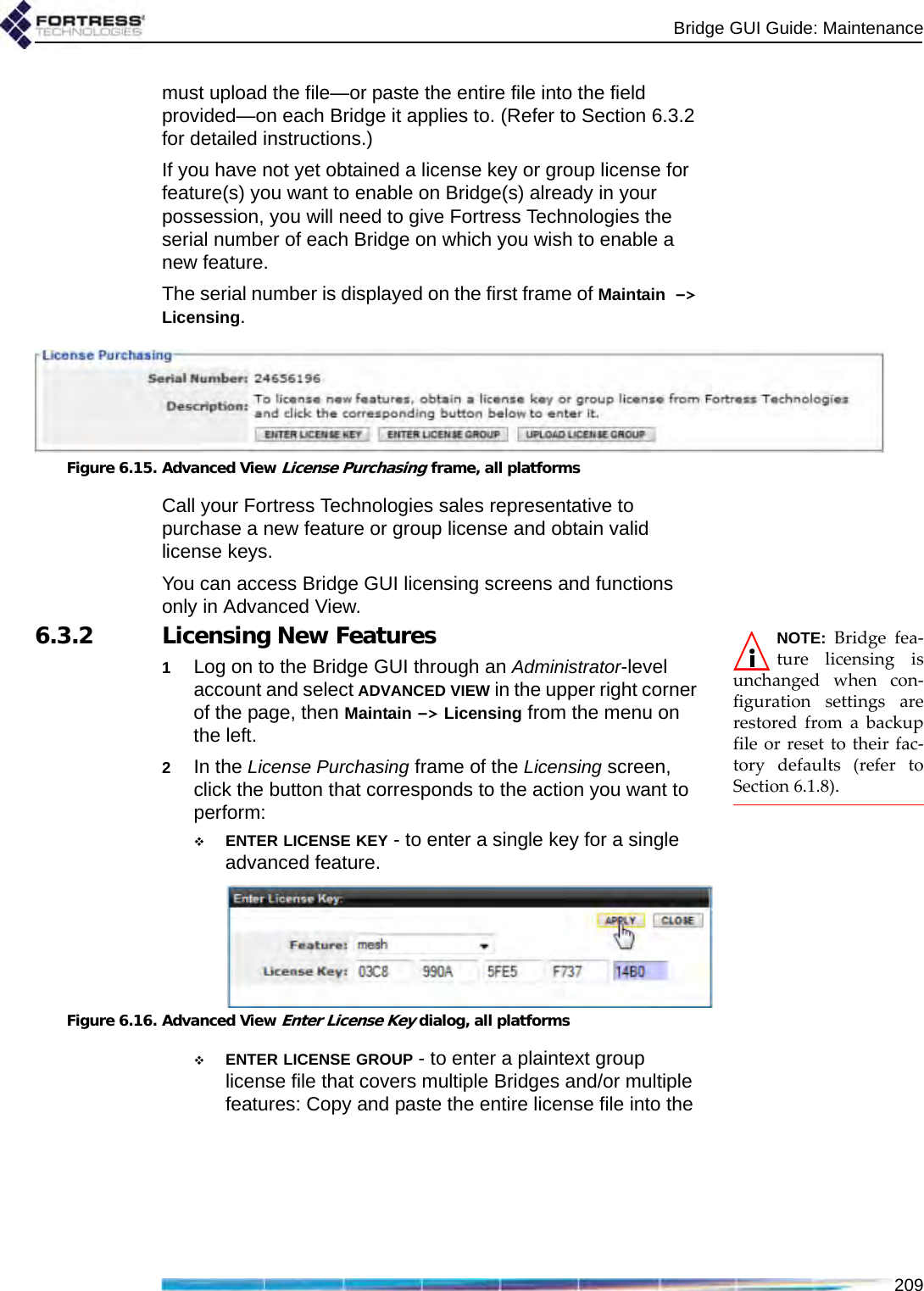 Bridge GUI Guide: Maintenance209must upload the file—or paste the entire file into the field provided—on each Bridge it applies to. (Refer to Section 6.3.2 for detailed instructions.)If you have not yet obtained a license key or group license for feature(s) you want to enable on Bridge(s) already in your possession, you will need to give Fortress Technologies the serial number of each Bridge on which you wish to enable a new feature. The serial number is displayed on the first frame of Maintain -&gt; Licensing.Figure 6.15. Advanced View License Purchasing frame, all platformsCall your Fortress Technologies sales representative to purchase a new feature or group license and obtain valid license keys.You can access Bridge GUI licensing screens and functions only in Advanced View.NOTE: Bridge fea-ture licensing isunchanged when con-figuration settings arerestored from a backupfile or reset to their fac-tory defaults (refer toSection 6.1.8).6.3.2 Licensing New Features1Log on to the Bridge GUI through an Administrator-level account and select ADVANCED VIEW in the upper right corner of the page, then Maintain -&gt; Licensing from the menu on the left.2In the License Purchasing frame of the Licensing screen, click the button that corresponds to the action you want to perform:ENTER LICENSE KEY - to enter a single key for a single advanced feature.Figure 6.16. Advanced View Enter License Key dialog, all platformsENTER LICENSE GROUP - to enter a plaintext group license file that covers multiple Bridges and/or multiple features: Copy and paste the entire license file into the 