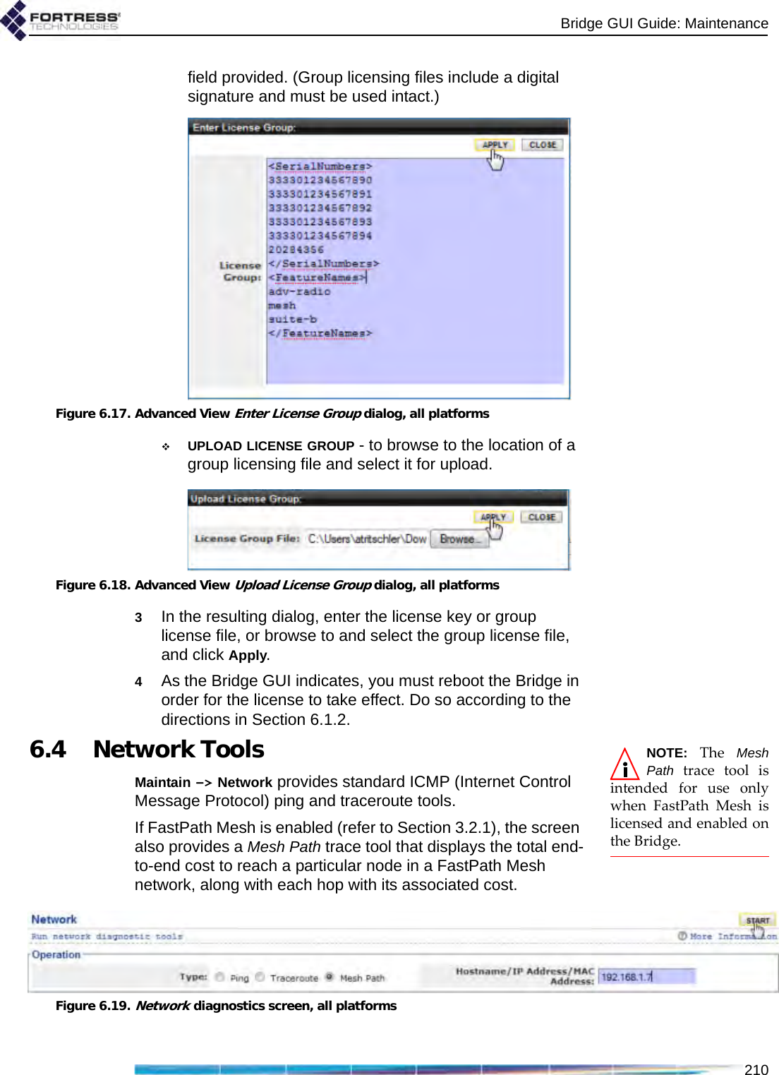 Bridge GUI Guide: Maintenance210field provided. (Group licensing files include a digital signature and must be used intact.)Figure 6.17. Advanced View Enter License Group dialog, all platformsUPLOAD LICENSE GROUP - to browse to the location of a group licensing file and select it for upload.Figure 6.18. Advanced View Upload License Group dialog, all platforms3In the resulting dialog, enter the license key or group license file, or browse to and select the group license file, and click Apply.4As the Bridge GUI indicates, you must reboot the Bridge in order for the license to take effect. Do so according to the directions in Section 6.1.2.NOTE: The MeshPath trace tool isintended for use onlywhen FastPath Mesh islicensed and enabled onthe Bridge.6.4 Network ToolsMaintain -&gt; Network provides standard ICMP (Internet Control Message Protocol) ping and traceroute tools.If FastPath Mesh is enabled (refer to Section 3.2.1), the screen also provides a Mesh Path trace tool that displays the total end-to-end cost to reach a particular node in a FastPath Mesh network, along with each hop with its associated cost.Figure 6.19.Network diagnostics screen, all platforms