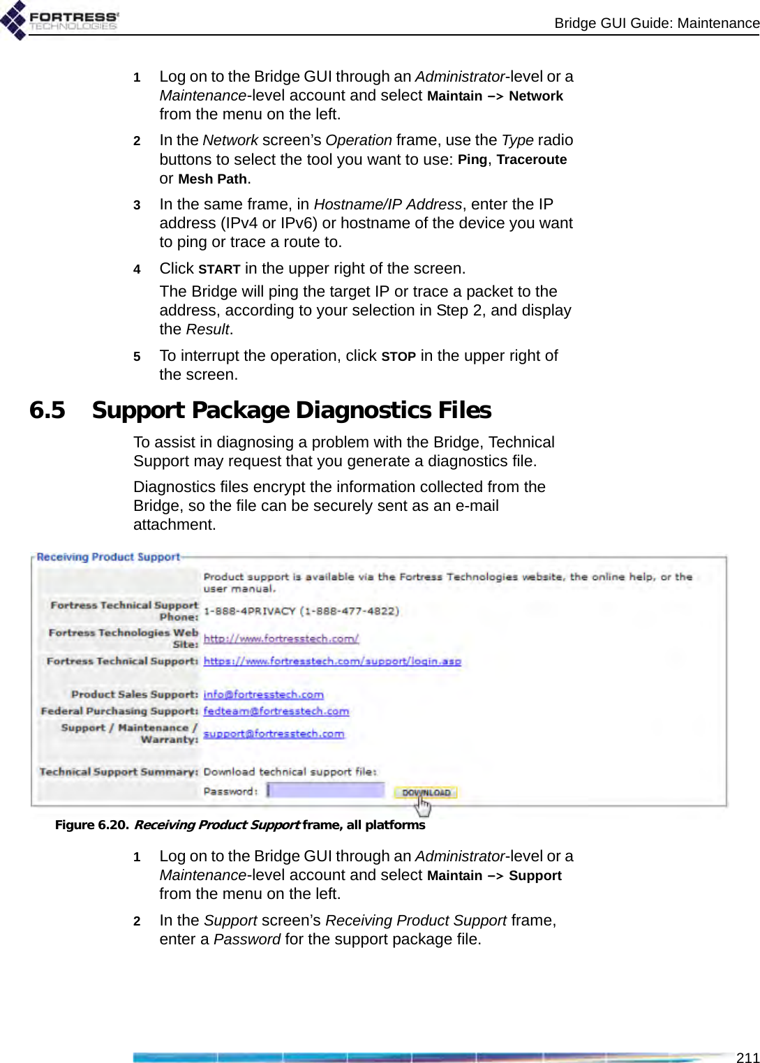 Bridge GUI Guide: Maintenance2111Log on to the Bridge GUI through an Administrator-level or a Maintenance-level account and select Maintain -&gt; Network from the menu on the left.2In the Network screen’s Operation frame, use the Type radio buttons to select the tool you want to use: Ping, Traceroute or Mesh Path.3In the same frame, in Hostname/IP Address, enter the IP address (IPv4 or IPv6) or hostname of the device you want to ping or trace a route to.4Click START in the upper right of the screen.The Bridge will ping the target IP or trace a packet to the address, according to your selection in Step 2, and display the Result.5To interrupt the operation, click STOP in the upper right of the screen.6.5 Support Package Diagnostics FilesTo assist in diagnosing a problem with the Bridge, Technical Support may request that you generate a diagnostics file.Diagnostics files encrypt the information collected from the Bridge, so the file can be securely sent as an e-mail attachment.Figure 6.20.Receiving Product Support frame, all platforms1Log on to the Bridge GUI through an Administrator-level or a Maintenance-level account and select Maintain -&gt; Support from the menu on the left.2In the Support screen’s Receiving Product Support frame, enter a Password for the support package file. 
