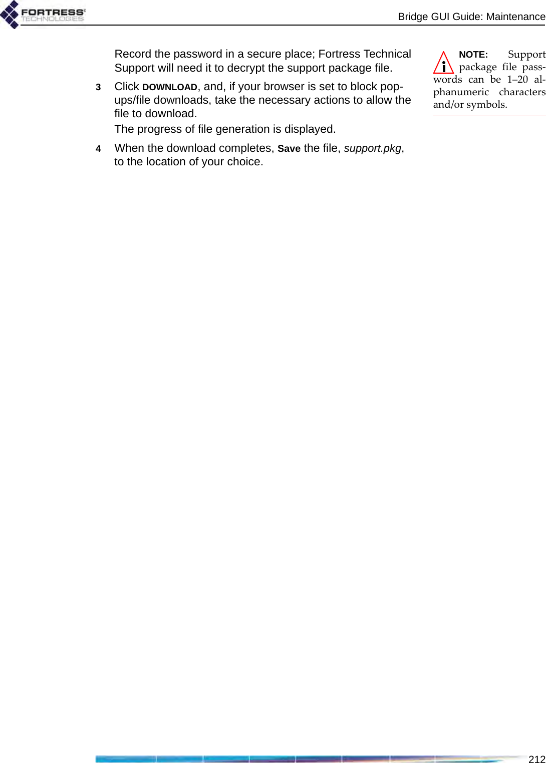 Bridge GUI Guide: Maintenance212NOTE: Supportpackage file pass-words can be 1–20 al-phanumeric charactersand/or symbols.Record the password in a secure place; Fortress Technical Support will need it to decrypt the support package file.3Click DOWNLOAD, and, if your browser is set to block pop-ups/file downloads, take the necessary actions to allow the file to download.The progress of file generation is displayed.4When the download completes, Save the file, support.pkg, to the location of your choice.