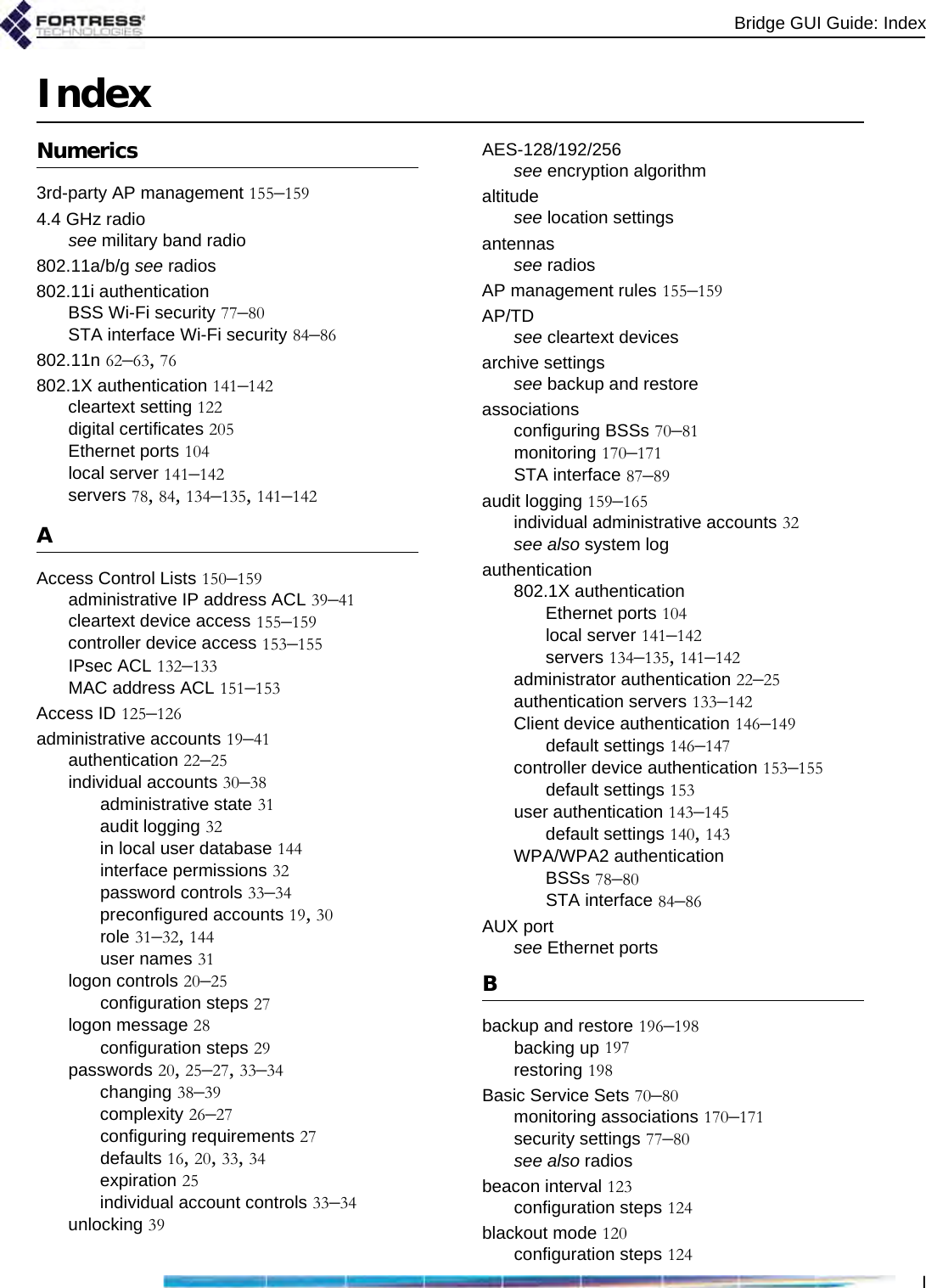 Bridge GUI Guide: IndexIIndexNumerics3rd-party AP management 155–1594.4 GHz radiosee military band radio802.11a/b/g see radios802.11i authenticationBSS Wi-Fi security 77–80STA interface Wi-Fi security 84–86802.11n 62–63, 76802.1X authentication 141–142cleartext setting 122digital certificates 205Ethernet ports 104local server 141–142servers 78, 84, 134–135, 141–142AAccess Control Lists 150–159administrative IP address ACL 39–41cleartext device access 155–159controller device access 153–155IPsec ACL 132–133MAC address ACL 151–153Access ID 125–126administrative accounts 19–41authentication 22–25individual accounts 30–38administrative state 31audit logging 32in local user database 144interface permissions 32password controls 33–34preconfigured accounts 19, 30role 31–32, 144user names 31logon controls 20–25configuration steps 27logon message 28configuration steps 29passwords 20, 25–27, 33–34changing 38–39complexity 26–27configuring requirements 27defaults 16, 20, 33, 34expiration 25individual account controls 33–34unlocking 39AES-128/192/256see encryption algorithmaltitudesee location settingsantennassee radiosAP management rules 155–159AP/TDsee cleartext devicesarchive settingssee backup and restoreassociationsconfiguring BSSs 70–81monitoring 170–171STA interface 87–89audit logging 159–165individual administrative accounts 32see also system logauthentication802.1X authenticationEthernet ports 104local server 141–142servers 134–135, 141–142administrator authentication 22–25authentication servers 133–142Client device authentication 146–149default settings 146–147controller device authentication 153–155default settings 153user authentication 143–145default settings 140, 143WPA/WPA2 authenticationBSSs 78–80STA interface 84–86AUX portsee Ethernet portsBbackup and restore 196–198backing up 197restoring 198Basic Service Sets 70–80monitoring associations 170–171security settings 77–80see also radiosbeacon interval 123configuration steps 124blackout mode 120configuration steps 124